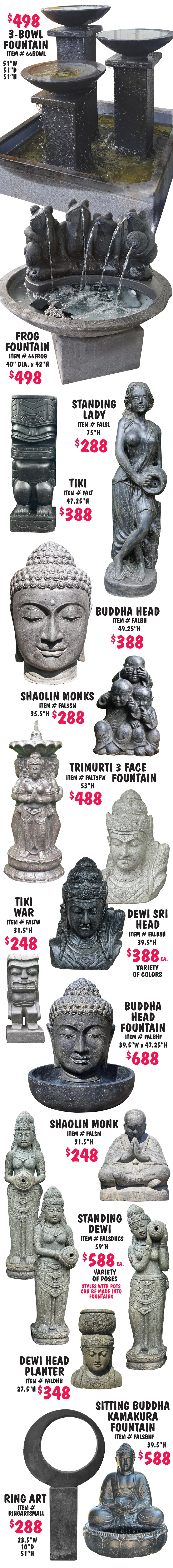Balinese Statuary and Fountains, what better way to bring tranquility to your garden with monks, buddhas, dewi goddesses, moi heads, and tikis, as well as contemporary designs. This is just a sampling of the great variety of statuary and fountains we carry, all handcrafted in Bali.  Statuary $80 to $888, fountains $488 to $688, styles may vary by store, and other styles not shown may vary in price. 