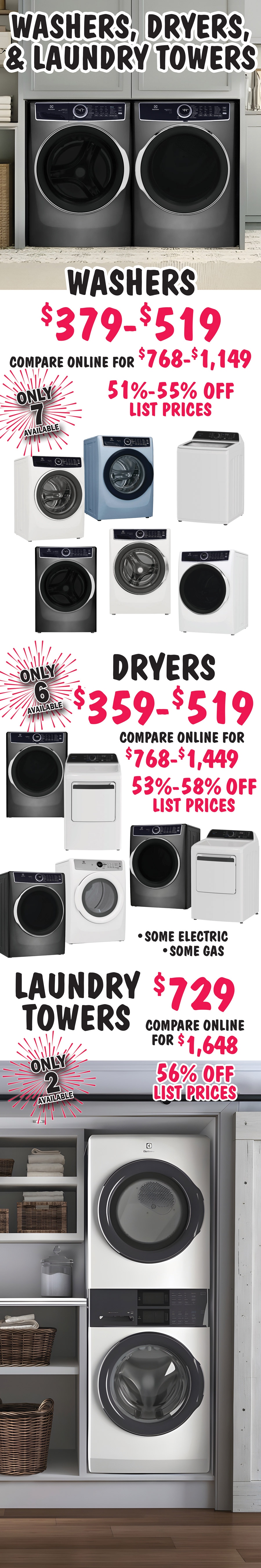 Washers, Dryers, and Laundry Towers, Washers $379 to $519, 51 percent to 55 percent off list prices, compare online for $768 to $1,149, only 7 available. Dryers $359 to $519, 53 percent to 58 percent off list prices, compare online for $768 to $1,449, only 6 available. Laundry Towers $729, 56 percent off list prices, compare online for $1,648, only 2 available.
