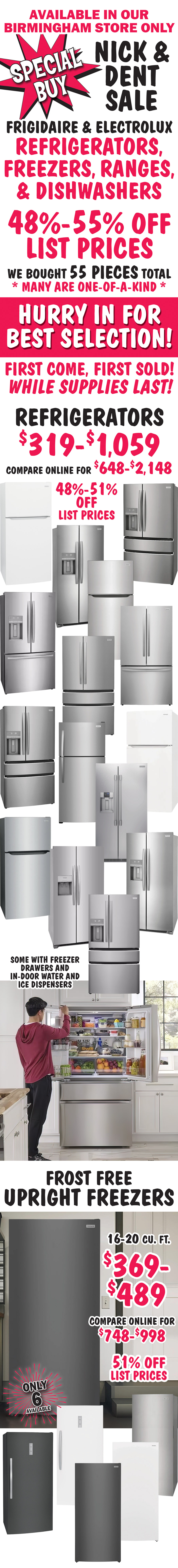 Special Buy Nick and Dent Sale available in our Birmingham store only. Frigidaire and Electrolux refrigerators, freezers, ranges, and dishwasher. 48 percent to 55 percent off list prices. We bought 55 more pieces, many are one of a kind. Hurry in for best selection! First come, first sold! While supplies last! Refrigerators $319 to $1,059, 48 percent to 51 percent off list prices, compare online for $648 to $2,148, some with freezer drawers and in-door water and ice dispensers. Upright Frost Free Freezers, garage ready, 16 to 20 cubic feet $369 to $489, 51 percent off list prices, compare online for $748 to $998, only 6 available.