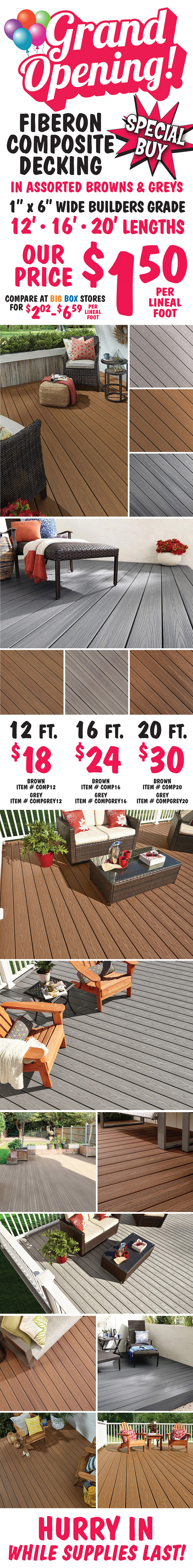 Grand Opening Special Buy Fiberon Composite Decking $1.50 per lineal foot in assorted browns and greys, compare at big box stores for $2.02 to $6.59 per lineal foot, 1 inch by 6 inch wide builders grade in 12 foot, 16 foot, and 20 foot lengths. 12 foot boards $18 each, brown item number COMP12, grey item number COMPGREY12. 16 foot boards $24 each, brown item number COMP16, grey item number COMPGREY16. 20 foot boards $30 each, brown item number COMP20, grey item number COMPGREY20. Hurry in while supplies last!