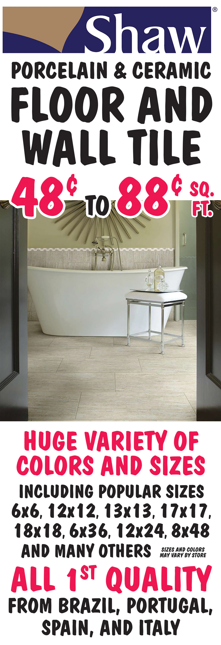 Shaw Porcelain and Ceramic Floor and Wall Tile 48 cents to 88 cents a square foot. All first Quality from Brazil, Portugal, Spain, and Italy. Huge variety of colors and sizes including popular sizes 6 by 6, 12 by 12, 13 by 13, 17 by 17, 18 by 18, 6 by 36, 12 by 24, 8 by 48, and many others. All sizes are in inches. Sizes and colors may vary by store.