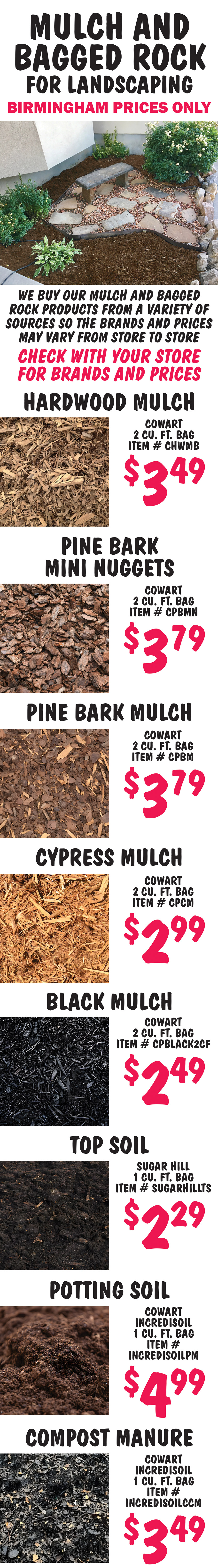 Mulch and Bagged Rock Birmingham price only. We buy our mulch and bagged rock products from a variety of sources so the brands and prices may vary from store to store. Check with your store for brands and prices. Hardwood Mulch Cowart $3.49 per 2 cubic foot bag item number CHWMB. Pine Bark Mini Nuggets $3.79 Cowart 2 cubic foot bag item number CPBMN. Pine Bark Mulch $3.79 Cowart 2 cubic foot bag item number CPBM. Cypress Mulch Cowart $2.99 per 2 cubic foot bag item number CPCM. Black Mulch Cowart $2.49 per 2 cubic foot bag item number CPBLACK2CF.