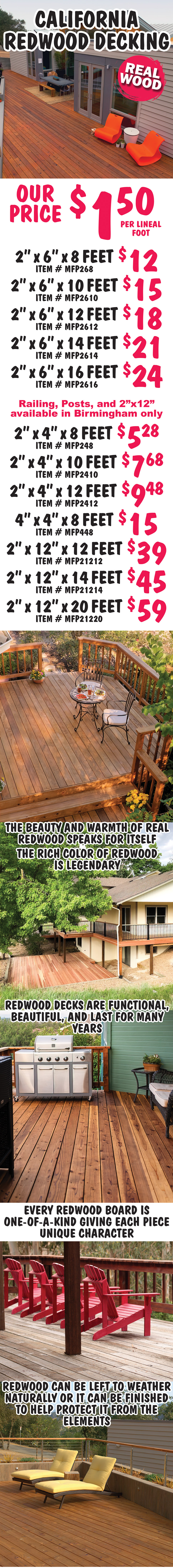 California Redwood Decking, real wood $1.50 per lineal foot, 2 inches by 6 inches 8 feet long $12 item number MFP268, 2 inches by 6 inches 10 feet long $15 item number MFP2610, 2 inches by 6 inches 12 feet long $18 item number MFP2612, 2 inches by 6 inches 14 feet long $21 item number MFP2614, and 2 inches by 6 inches 16 feet long $24 item number MFP2616. Railing, Posts, and 2 inch by 12 inch available in Birmingham only, 2 inches by 4 inches 8 feet long $5.28 item number MFP248, 2 inches by 4 inches 10 feet long $7.68 item number MFP2410, 2 inches by 4 inches 12 feet long $9.48 item number MFP2412, 4 inches by 4 inches 8 feet long $15 item number MFP448, 2 inches by 12 inches 12 feet long $39 item number MFP21212, 2 inches by 12 inches 14 feet long $45 item number MFP21214, and 2 inches by 12 inches 20 feet long $59 item number MFP21220. The beauty and warmth of real redwood speaks for itself. The rich color of redwood is legendary. Redwood decks are functional, beautiful, and last for many years. Every redwood board is one of a kind giving each piece unique character. Redwood can be left to weather naturally or it can be finished to help protect it from the elements.