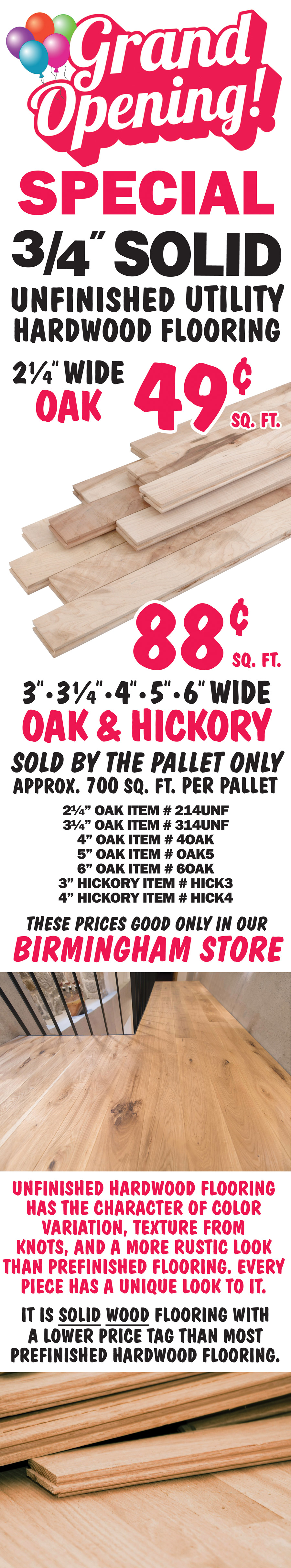 Grand Opening Special Three quarter inch solid unfinished utility hardwood flooring 49 cents to 88 cents a square foot. 2 and a quarter inch wide Oak 49 cents a square foot. 3 inch, 3 and a quarter inch, 4 inch, 5 inch, and 6 inch widths in Oak and Hickory 88 cents a square foot, sold by the pallet only, approximately 700 square feet per pallet. These prices good only in our Birmingham store. Item numbers 2 and a quarter inch oak item number 214UNF, 3 and a quarter inch oak item number 314UNF, 4 inch oak item number 4OAK, 5 inch oak item number OAK5, 6 inch oak item number 6OAK, 3” inch hickory item number HICK3, and 4” inch hickory item number HICK4. Unfinished Hardwood Flooring has the character of color variation, texture from knots, and a more rustic look than prefinished flooring. Every piece has a unique look to it. It is solid wood flooring with a lower price tag than most prefinished hardwood flooring.