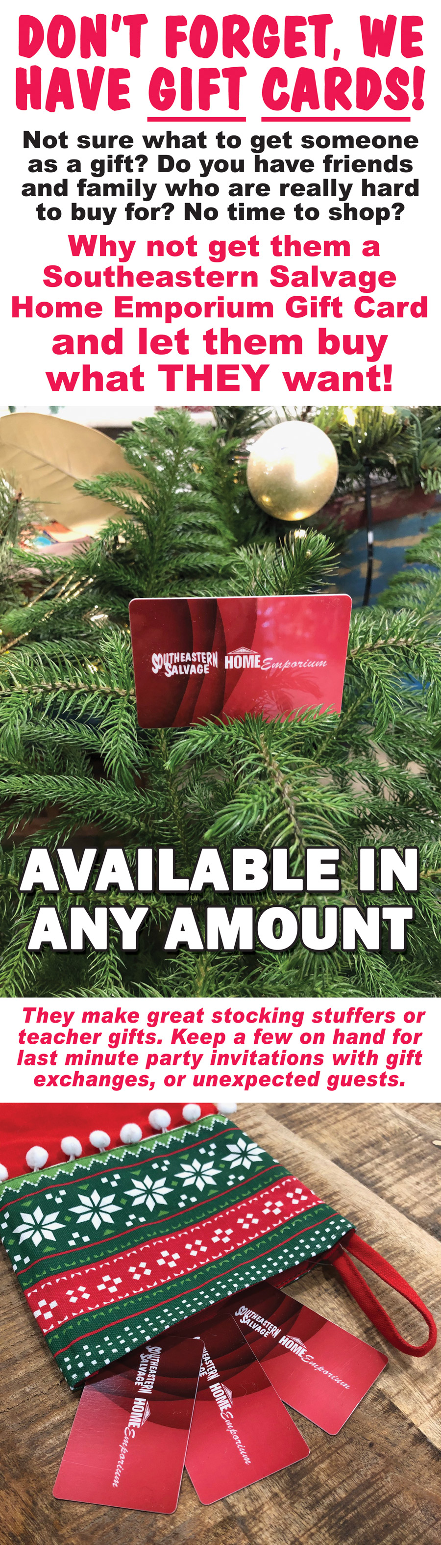 Don’t forget, we have gift cards! Not sure what to get someone as a gift? Do you have friends and family who are really hard to buy for? No time to shop? Why not get them a Southeastern Salvage Home Emporium Gift Card and let them buy what THEY want! Available in any amount. They make great stocking stuffers or teacher gifts. Keep a few on hand for last minute party invitations with gift exchanges, or unexpected guests.