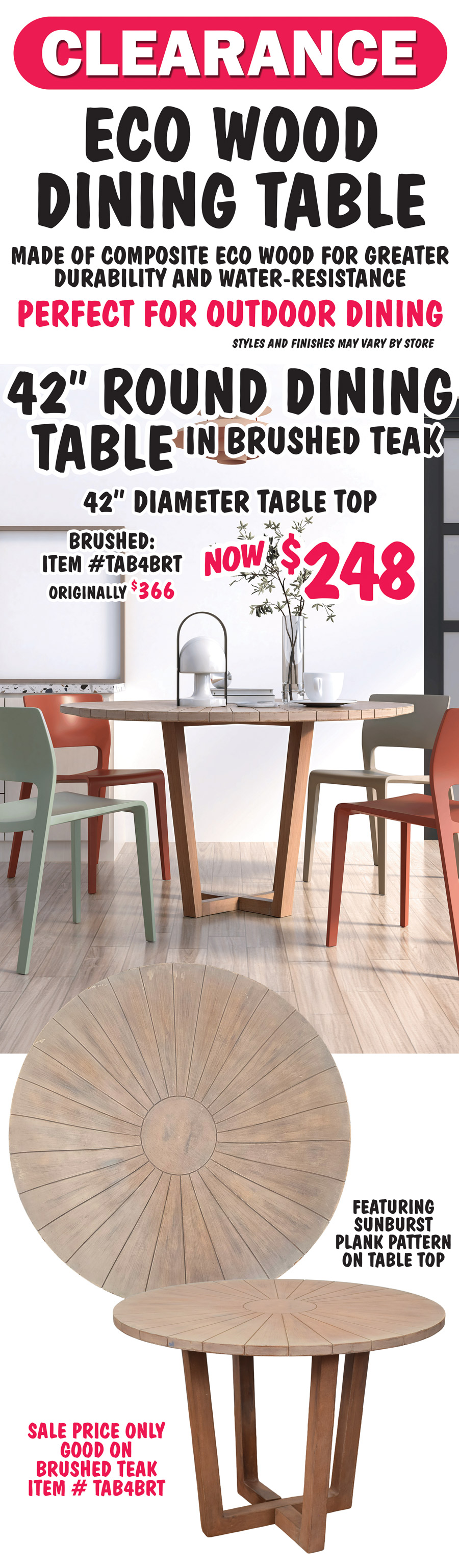 Clearance Eco Wood Dining Table made of composite eco wood for greater durability and water resistance. Perfect for outdoor dining. Styles and finishes may vary be store. 42 inch Round Dining Table in brushed teak now $248, originally $366, item number TAB4BRT, 42 inch diameter table top featuring sunburst plank pattern. Sale price only good on Brushed Teak item number TAB4BRT.