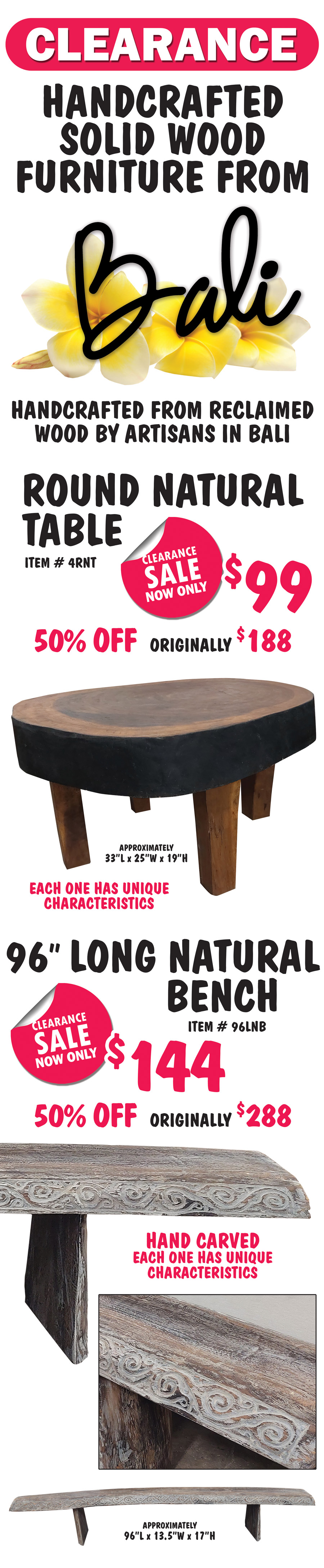 Clearance handcrafted solid wood furniture from Bali, handcrafted from reclaimed wood by artisans in Bali. Round Natural Table now only $99, 50 percent off original price of $188, item number 4RNT, approximately 33 inches long by 25 inches wide by 19 inches high, each one has unique characteristics. 96 inch long Natural Bench now only $144, 50 percent off original price of $288, hand carved bench now $144, item number 96LNB, hand carved, each one has unique characteristics, approximately 96 inches long by 13 and a half inches wide by 17 inches high.