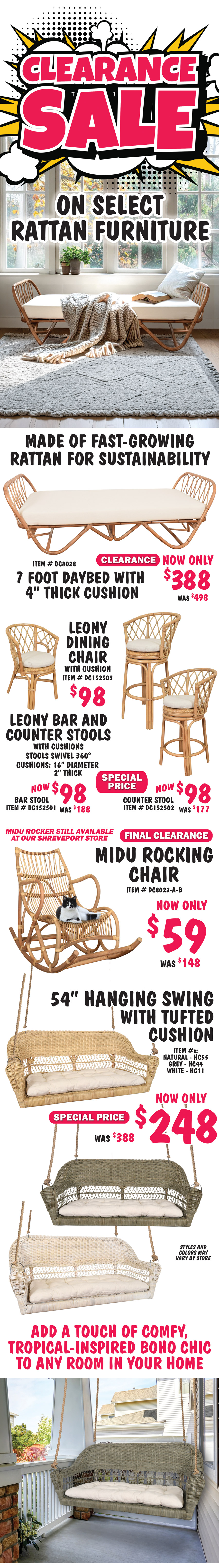 Clearance Sale on select Rattan Furniture, made of fast-growing rattan for sustainability. 7 foot Daybed with 4 inch thick cushion Clearance now only $388, was $498, natural item number DC8028. Leony Dining Chair with cushion $98, item number DC152503. Leony Bar and Counter Stools with cushions, stools swivel 360 degrees, Bar Stool special price now $98, was $188, item number DC152501, Counter Stool special price now $98, was $177, item number DC152502, natural color cushions are 16 inches in diameter and 2 inches thick. Midu Rocking Chair Final Clearance Price now only $59, was $148, natural item number DE80022 dash A dash B, still available in our Shreveport store. 54 inch swing with tufted cushion in 3 colors Special Price now only $248, was $388, natural item number HC55, grey item number HC44, white item number HC11. Styles and colors may vary by store. Add a touch of comfy, tropical-inspired boho chic to any room in your home.