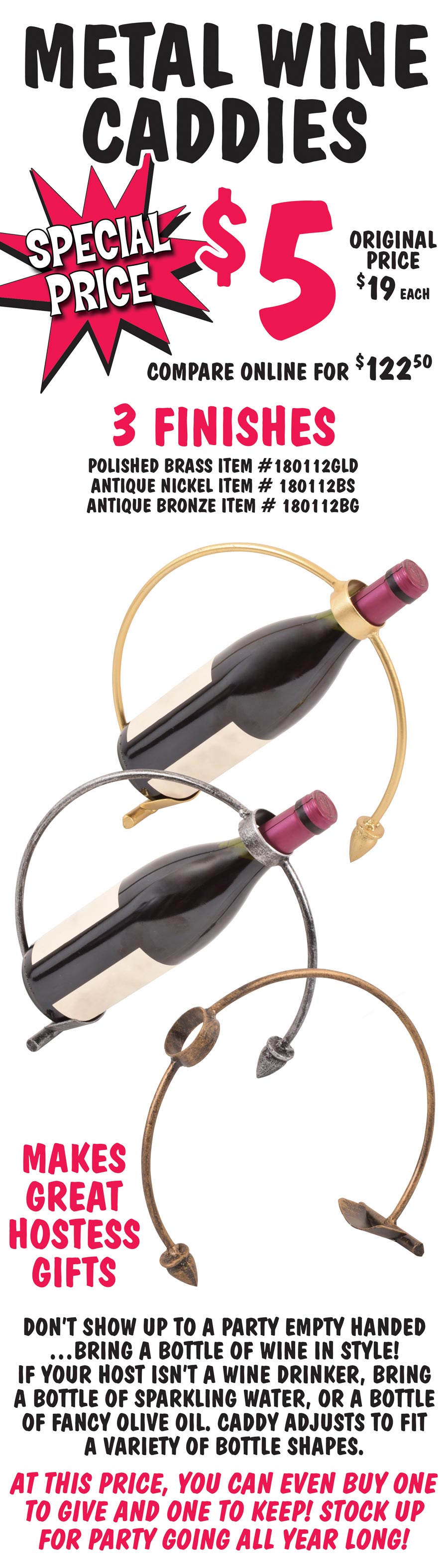 Metal Wine Caddies Special Price $5, original price $19 each, compare online for $122.50, 3 finishes polished brass item number 180112GLD, antique nickel item number 180112BS, and antique bronze item number 180112BG. Makes great hostess gifts. Don’t show up to a party empty handed, bring a bottle of wine in style! If your host isn’t a wine drinker, bring a bottle of sparkling water, or a bottle of fancy olive oil. Caddy adjusts to fit a variety of bottle shapes. At this price, you can even buy one to give and one to keep! Stock up for party going all year long!
