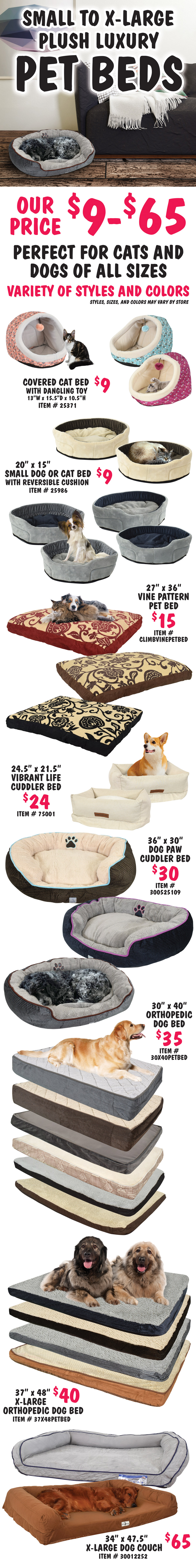 Small to extra large plush luxury Pet Beds, our price $9 to $65, perfect for cats and dogs of all sizes, variety of styles and colors, styles, sizes, and colors may vary by store. Covered cat bed with dangling toy $9, item number 25371, 13 inches wide by 15 and a half inches deep by 10 and a half inches high. 20 inch by 15 inch small dog or cat bed with reversible cushion $9, item number 25986. 27 inch by 36 inch vine pattern pet bed $15, item number CLIMBVINEPETBED. Vibrant Life cuddler bed $24, item number 75001, 24 and a half inches by 21 and a half inches. 36 inch by 30 inch dog paw cuddler bed $30, item number 300525109. 30 inch by 40 inch orthopedic dog bed $35, item number 30X40PETBED. 37” by 48 inch extra large orthopedic dog bed $40, item number 37X48PETBED. Extra large dog couch $65, item number 30012252, 34 inches by 47 and a half inches.
