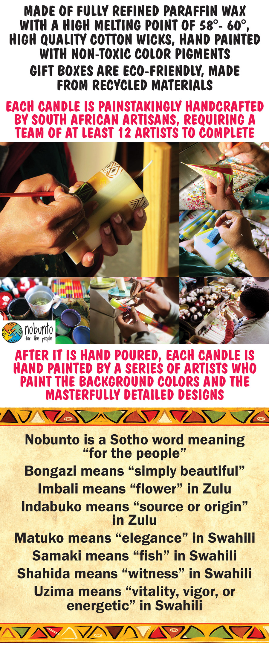 SALE Nobunto Hand Painted Candles from South Africa - square, tapered, votive, and pillar candles. Super Deal, buy more, save more! Buy 1 for $10 or buy 5 for $20, any style, any size, compare online for $19.64 to $32.95, you can even mix and match styles and sizes! 7 colorful styles Bongazi, Imbali, Indabuko, Matuko, Samaki, Shahida, and Uzima. style codes for item numbers are BON for Bongazi, IMB for Imbali, IND for Indabuko, MAT for Matuko, SAM for Samaki, SHA for Shahida, and UZI for Uzima. Each one is unique, no two alike, styles and color will vary by store. Square Candles, 2 and a half inches by 2 and a half inches, burn time approximately 6 to 28 hours, item numbers BC dash 01BON, BC dash 01IMB, BC dash 01IND, BC dash 01MAT, BC dash 01SHA, and BC dash 01UZI. 3-piece Tapered Dinner Candles in gift box, 9 inches tall by 1 inch wide, burn time approximately 5 to 10 hours, item numbers item GB dash 01BON, GB dash 01IMB, GB dash 01SAM, and GB dash 01UZI. 3-piece Votive Candles in gift box, 2 and a half inches tall by 2 inches wide, burn time approximately 2 hours, item numbers GB dash 02BON, GB dash 02IMB, GB dash 02IND, GB dash 02MAT, GB dash 02SAM, GB dash 02SHA, and GB dash 02UZI. Pillar Candles in gift box, 4 and a half inches tall by 3 and a half inches wide, burn time approximately 56 to 140 hours, item numbers GB dash 03BON, GB dash 03IMB, GB dash 03IND, GB dash 03MAT, GB dash 03SAM, GB dash 03SHA, and GB dash 03UZI. Pillar Candles, 3 inches tall by 3 inches wide, burn time approximately 39 to 89 hours, item numbers PC dash 03BON, PC dash 03IMB, PC dash 03IND, PC dash 03MAT, PC dash 03SAM, PC dash 03SHA, and PC dash 03UZI. Pillar Candles, 6 inches tall by 3 inches wide, burn time approximately 56 to 140 hours, item numbers PC dash 06BON, PC dash 06IMB, PC dash 06IND, PC dash 06MAT, PC dash 06SAM, PC dash 06SHA, and PC dash 06UZI.