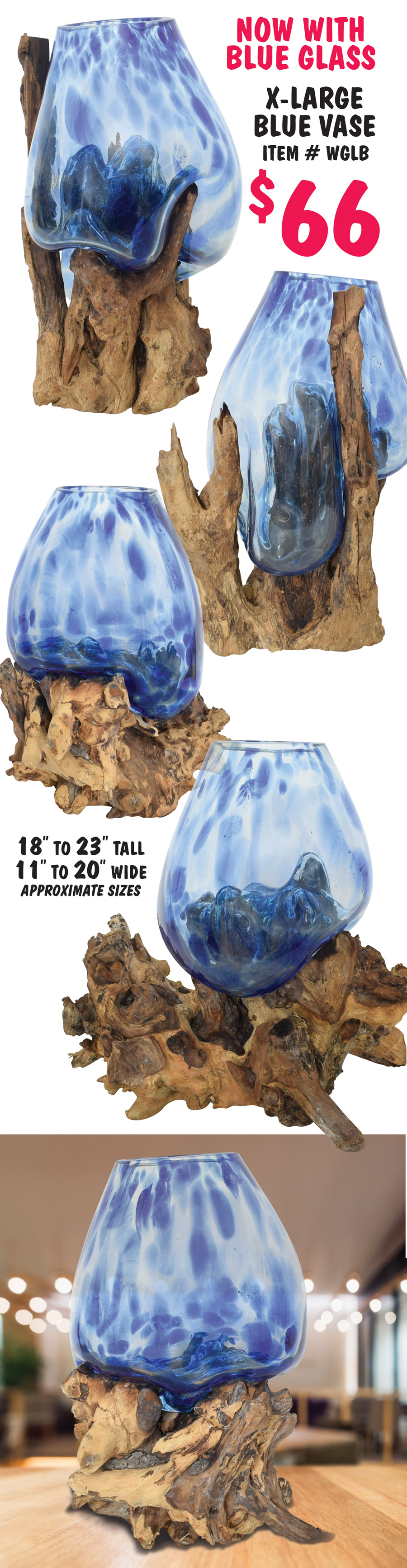 Molten Glass and Reclaimed Teak Wood Vases. Our artisans in Bali handcraft each piece, transforming glass and wood into these unique and naturally sculpted works of art. The molten glass is poured over the roots, custom fitting around the wood, then quickly and carefully blown and shaped into its own organic, captivating form as it sits perfectly in its root base. No two are exactly alike and can be used as a terrarium, a bowl for treasures, a vase for cut flowers, a fish bowl or as a stand alone tabletop accent. 4 sizes medium, extra large, extra large with blue glass, and circle vase. Medium Vase $29, item number WGM, compare online at Viva Terra for $89 - 8 to 10 inches tall, 5 and a half to 9 inches wide, approximate sizes. Extra Large Vase $66, item number WGL, compare online at World of Décor for $479.50, 18 to 23 inches tall, 11 to 17 inches wide, approximate sizes. Because of the unique nature of these products, styles sizes, and colors will vary from store to store.