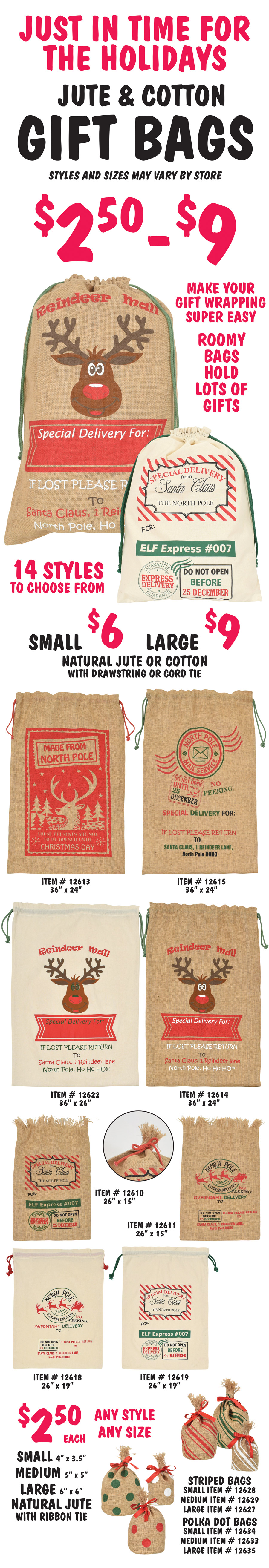 Just in time for the holidays, Jute and Cotton Gift Bags $2.50 to $9, styles and sizes may vary by store. Make your gift wrapping super easy. Roomy bags hold lots of gifts. 14 styles to choose from, natural jute or cotton with drawstring or cord tie, small $6 and large $9, large jute with drawstrings 36 inches by 24 inches item numbers Made from North Pole item number 12613, North Pole Mail Service item number 12615, Reindeer Mail item number 12614, large cotton with drawstring Reindeer Mail item number 12622, small jute with cord tie 26 inches by 15 inches Special Delivery from Santa Claus item number 12610 and North Pole Express Delivery item number 12611, and small cotton with drawstring 26 inches by 19 inches North Pole Express Delivery item number 12618 and Special Delivery from Santa Claus item number 12619. Natural jute with ribbon tie in striped and polka dots, $2.50 each any styles, any size, small 4 inches by 3 and a half inches, medium 5 inches by 5 inches, and large 6 inches by 6 inches, striped bags item numbers small with white stripes 12628, medium with red stripes 12629, large with green stripes 12627, polka dot bags item numbers small with white dots 12634, medium with red dots 12633, and large with green dots 12635.