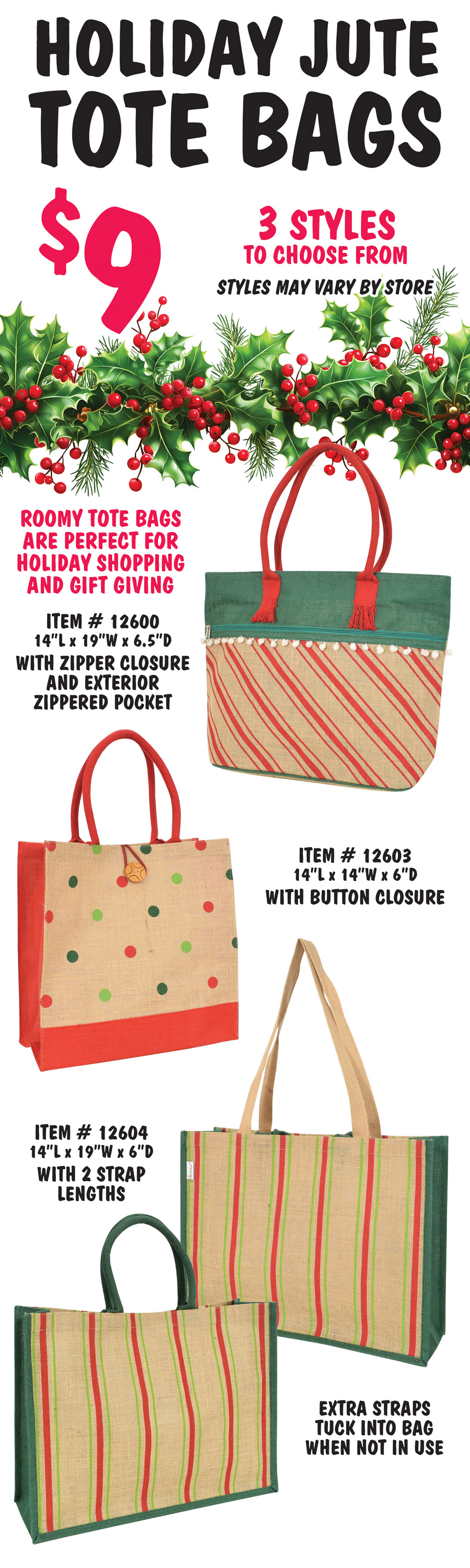 Holiday Jute Tote Bags $9, 3 styles to choose from, styles may vary by store. Roomy tote bags are perfect for holiday shopping and gift giving. Natural bag with red stripes, green top, white pom pom trim, red handles, zipper closure, and exterior zippered pocket, item number 12600, 14 inches long by 19 inches wide by 6 and a half inches deep. Natural and red bag with red and green polka dots and button closure, item number 12603, 14 inches long by 14 inches wide by 6 inches deep. Natural and green bag with red and green stripes and 2 strap lengths, long strap in natural, short strap in green, extra straps tuck into bag when not in use, item number 12604, 14 inches long by 19 inches wide by 6 inches deep.