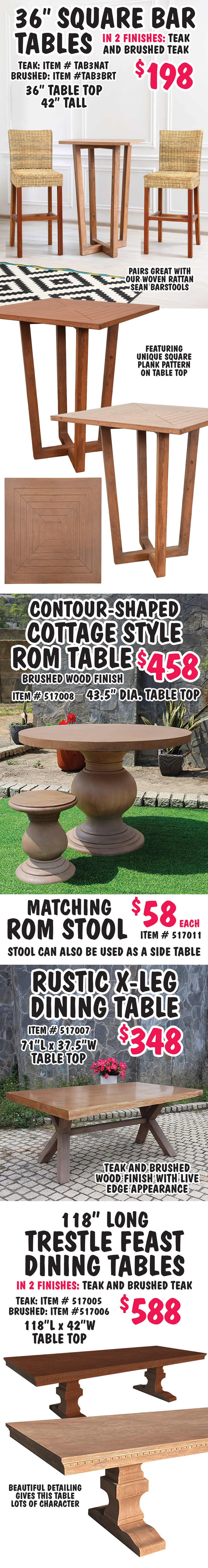 Dining and Bar Tables made of composite eco wood for greater durability and water resistance. Perfect for outdoor dining. Styles and finishes may vary be store. 8 foot Trestle Dining Tables $598, in 2 finishes teak and brushed teak, 96 inch long by 40 inch wide table top features plank pattern, teak item number TAB1NAT and brushed teak item number TAB1BRT. 42 inch round Dining Tables $288, in 2 finishes teak and brushed teak, 42 inch diameter smooth table top, pairs great with our woven rattan Sean chairs, teak item number TAB2NAT and brushed teak item number TAB2BRT. 42 inch Round Dining Tables in 2 finishes, teak $366 item number TAB4NAT, and brushed teak now $248, originally $366, item number TAB4BRT, 42 inch diameter table top featuring sunburst plank pattern.