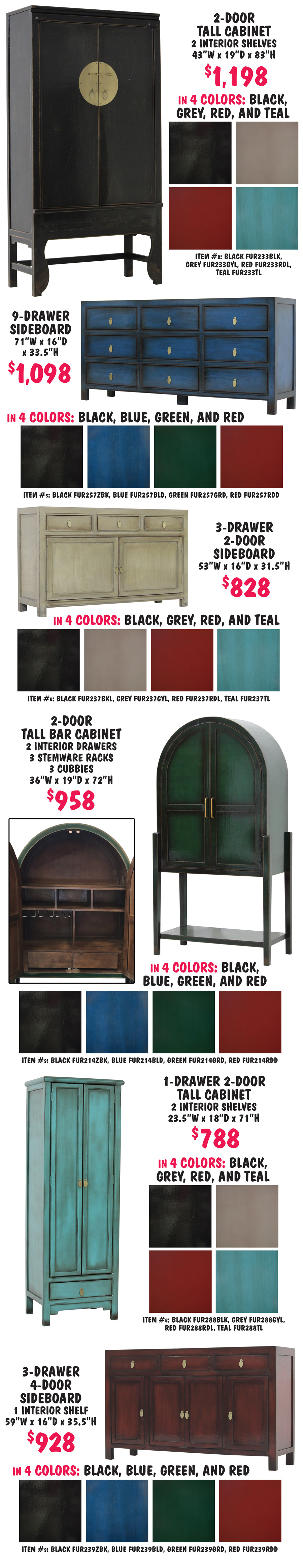 Vintage inspired tall cabinets, sideboards, and console tables $548 to $1,298, handcrafted in India of solid wood with a distressed lacquer finish and brass hardware. 2 drawer console table $548 in 4 colors black, blue, green, and red, 51 inches wide by 16 inches deep by 32 inches high, item numbers black FUR236ZBK, blue FUR236BLD, green FUR236GRD, red FUR236RDD. 6 drawer 6 door sideboard with 1 interior shelf $1,198 in 4 colors black, blue, green, and red, 94 inches wide by 17 inches deep by 37 inches high, item numbers black FUR241ZBK, blue FUR241BLD, green FUR241GRD, red FUR241RDD. 4 drawer 2 door sideboard $828 in 4 colors black, grey, red, and teal, 69 inches wide by 16 inches deep by 25 inches high, item numbers black FUR245BKL, grey FUR245GYL, red FUR245RDL, teal FUR245TL. 2 door tall cabinet with 2 interior shelves $1,098 in 4 colors black, blue, green, and red, 43 inches wide by 18 inches deep by 87 inches high, item numbers black FUR229ZBK, blue FUR229BLD, green FUR229GRD, red FUR229RDD. 2 door tall cabinet with 3 interior shelves $1,098 in 4 colors black, grey, red, and teal, 43 inches wide by 18 inches deep by 71 inches high, item numbers black FUR230BLK, grey FUR230GYL, red FUR230RDL, teal FUR230TL. 3 drawer 2 door sideboard with 1 interior shelf $648 in 4 colors black, blue, green, and red, 46 inches wide by 16 inches deep by 33 inches high, item numbers black FUR234ZBK, blue FUR234BLD, green FUR234GRD, red FUR234RDD. 2 drawer 2 door sideboard with 1 interior shelf $898 in 4 colors black, grey, red, and teal, 63 inches wide by 17 inches deep by 34 and a half inches high, item numbers black FUR240BKL, grey FUR240GYL, red FUR240RDL, teal FUR240TL. 4 door tall cabinet with 2 interior shelves and 2 interior drawers $1,298 in 4 colors black, blue, green, and red, 43 inches wide by 21 inches deep by 83 inches high, item numbers black FUR232ZBK, blue FUR232BLD, green FUR232GRD, red FUR232RDD. 9 drawer sideboard $998 in 4 colors black, grey, red, and teal, 75 inches wide by 17 inches deep by 33 inches high, item numbers black FUR235BKL, grey FUR235GYL, red FUR235RDL, teal FUR235TL. 2 door tall cabinet with 2 interior shelves $1,098 in 4 colors black, blue, green, and red, 34 inches wide by 19 inches deep by 83 inches high, item numbers black FUR226ZBK, blue FUR226BLD, green FUR226GRD, red FUR226RDD.