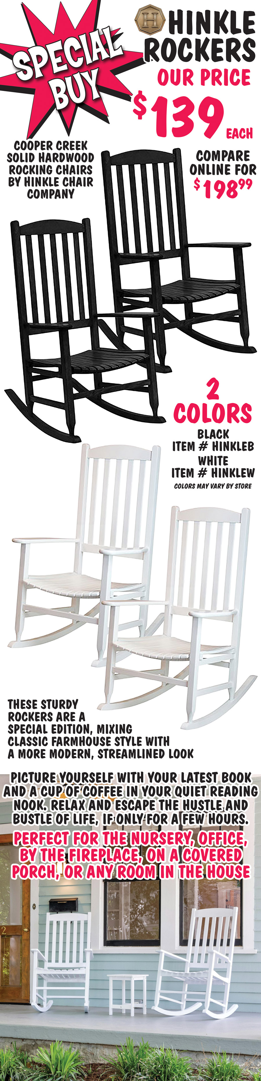 Special Buy Hinkle Rockers our price $139 each, compare online for $198.99. Cooper Creek solid hardwood rocking chair by Hinkle Chair Company in 2 colors black item # HINKLEB and white item # HINKLEW, colors may vary by store. These sturdy rockers are a special edition, mixing classic farmhouse style with a more modern, streamlined look. Picture yourself with your latest book and a cup of coffee in your quiet reading nook. Relax and escape the hustle and bustle of life, if only for a few hours. Perfect for the nursery, office, by the fireplace, on a covered porch, or any room in the house.