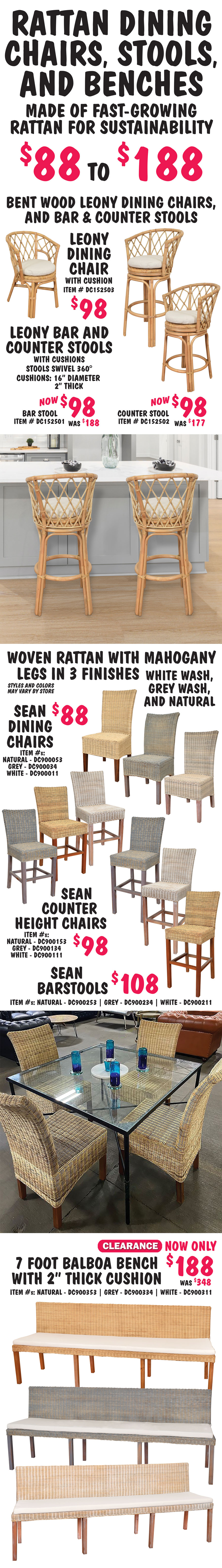 Rattan Dining Chairs, Stools, and Benches made of fast growing rattan for sustainability $88 to $188. Bent wood Leony bar and counter stools, and dining chairs. Leony Dining Chair with cushion $98, item number DC152503. Leony Bar and Counter Stools with cushions, stools swivel 360 degrees, Bar Stool now $98, was $188, item number DC152501, Counter Stool now $98, was $177, item number DC152502, natural color cushions are 16 inches in diameter and 2 inches thick. Woven rattan with mahogany legs in 3 finishes - white wash, grey wash, and natural - Sean Dining Chairs $88, natural item number DC900053, grey wash item number DC900034, white wash item number DC900011. Sean Counter Height Chairs $98, natural item number DC900153, grey wash item number DC900134, white wash item number DC900111. Sean Barstools $108, natural item number DC900253, grey wash item number DC900234, white wash item number DC900211. 7 foot Balboa Benches with 2 inch thick cushion - Clearance Price now only $188, original price $348, natural item number DC900353, grey wash item number DC900334, white wash item number DC900311. Styles and colors may vary by store.