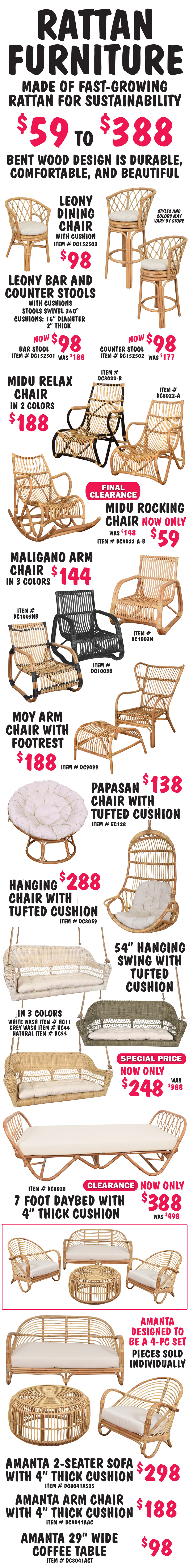 Rattan Furniture made of fast-growing rattan for sustainability $59 to $388. Bent wood design is durable, comfortable, and beautiful, styles and colors may vary by store. Leony Dining Chair with cushion $98, item number DC152503. Leony Bar and Counter Stools with cushions, stools swivel 360 degrees, Bar Stool now $98, was $188, item number DC152501, Counter Stool now $98, was $177, item number DC152502, natural color cushions are 16 inches in diameter and 2 inches thick. Midu Relax Chairs in 2 colors $188, natural item number DC8002 dash A, natural and black item number DC8002 dash B. Midu Rocking Chair Final Clearance Price now only $59, was $148, natural item number DE80022 dash A dash B. Maligano Arm Chair in 3 colors $144, natural item number DC1003N, black item number DC1003B, natural and black item number DC1003NB. Moy Arm Chair and Footrest $188, natural item number DC9099. Papasan Chair with tufted cushion $138, natural item number EC128. Hanging Chair with tufted cushion $288, natural item number DC8059. 54 inch swing with tufted cushion in 3 colors Special Price now only $248, was $388, white wash item number HC11, grey wash item number HC44, natural item number HC55. 7 foot Daybed with 4 inch thick cushion Clearance now only $388, was $498, natural item number DC8028. Amanta 2-seater sofa with 4 inch thick cushion $298, natural item number DC8041AS2S, Amanta Arm Chair with 4 inch thick cushion $188, natural item number DC8041AAC, and Amanta 29 inch wide coffee table $98, natural item number DC8041ACT. Amanta collection is designed to be a 4 piece set.