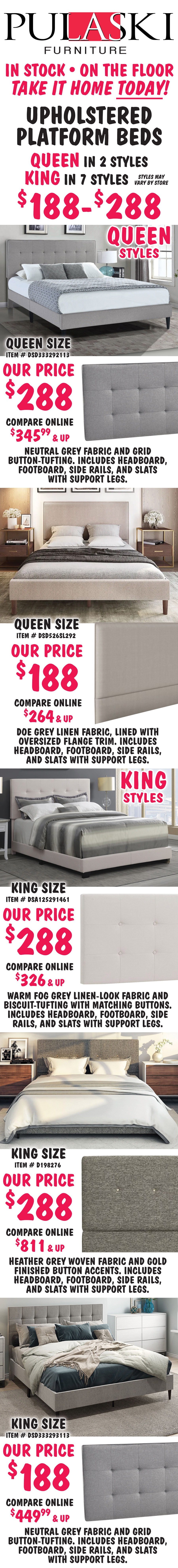 Pulaski Queen and King Upholstered Platform Beds $188 to $288, Queen in 2 styles, King in 7 styles, styles may vary by store. All beds include headboard, footboard, side rails, and slats with support. Queen size Grid-Tufted in Grey, item number DSD333292113, our price $288, compare online for $345.99 and up, rectangular headboard features a neutral grey fabric and grid button-tufting. Queen size Flange-Trimmed in Doe Grey, item number DSD526SL292, our price $188, compare online for $264 and up, rectangular headboard features a doe grey linen fabric, lined with oversized flange trim. King size Biscuit-Tufted in Fog Grey, item number DSA125291461, our price $288, compare online for $326 and up, rectangular headboard features a warm fog grey linen-look fabric and biscuit-tufting with matching buttons. King size Mid-Century Modern in Heather Grey, item number D198276, our price $288, compare online for $811 and up, rectangular headboard features a heather grey woven fabric and gold finished button accents. King size Grid-Tufted in Grey, item number DSD333293113, our price $188, compare online for $449.99 and up, rectangular headboard features a neutral grey fabric and grid button-tufting.