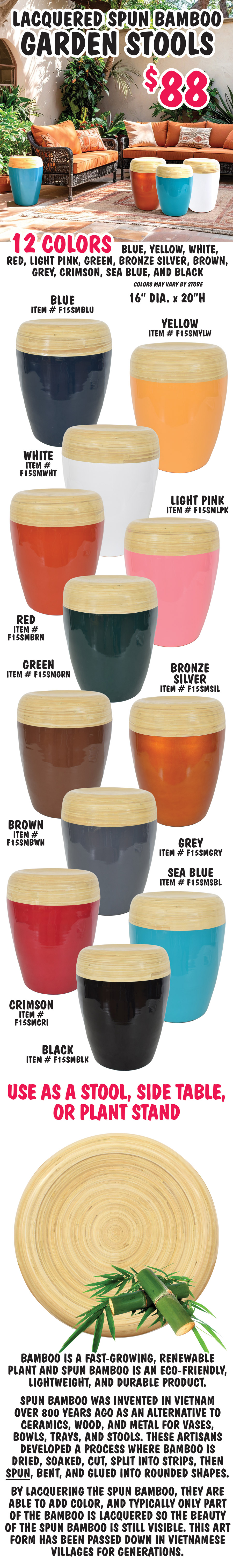 Lacquered Spun Bamboo Garden Stools $88, 12 colors blue, yellow, white, red, light pink, green, bronze silver, brown, grey, crimson, sea blue, and black, colors may vary by store, 16 inches in diameter, 20 inches high. Blue item number F15SMBLU, yellow item number F15SMYLW, white item number F15SMWHT, red item number F15SMBRN, light pink item number F15SMLPK, green item number F15SMGRN, bronze silver item number F15SMSIL, brown item number F15SMBWN, grey item number F15SMGRY, crimson item number F15SMCRI, sea blue item number F15SMSBL, and black item number F15SMBLK. Use as a stool, side table, or plant stand. Bamboo is a fast-growing, renewable plant and spun bamboo is an eco-friendly, lightweight, and durable product. Spun Bamboo was invented in Vietnam over 800 years ago as an alternative to ceramics, wood, and metal for vases, bowls, trays, and stools. These artisans developed a process where bamboo is dried, soaked, cut, split into strips, then spun, bent, and glued into rounded shapes. By lacquering the spun bamboo, they are able to add color, and typically only part of the bamboo is lacquered so the beauty of the spun bamboo is still visible. This art form has been passed down in Vietnamese villages for generations