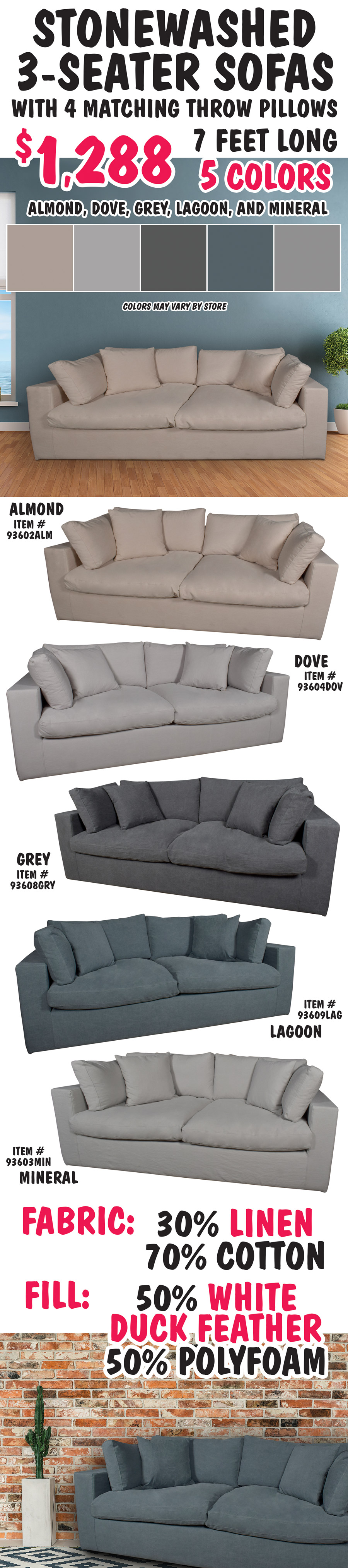 Stonewashed 3-Seater Sofas with 4 matching throw pillows - $1,288. 7 feet long in 5 colors Almond, Dove, Grey, Lagoon, and Mineral, colors may vary by store. Almond item number 93602ALM, Dove item number 93604DOV, Grey item number 93608GRY, Lagoon item number 93609LAG, and Mineral item number 930603MIN. Made of 30 percent Linen and 70 percent Cotton fabric, 50 percent white duck feather and 50 percent polyfoam fill.