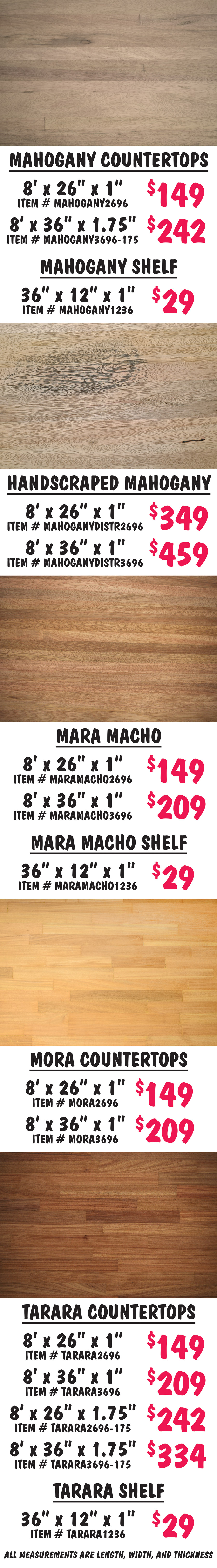 Exotic Hardwood Butcher Block Countertops and Shelves from Bolivia in Aliso, Brazilian Cherry, Cambara, Curupau, Jichituriqui, Mahogany, Handscraped Mahogany, Mara Macho, Mora, and Tarara, wood varieties and sizes may vary by store. Aliso countertops 6 feet by 26 inches by 1 inch $119 item number ALISO2672, 8 feet by 26 inches by 1 inch $159 item number ALISO2696, 8 feet by 36 inches by 1 inch $209 item number ALISO3696, 8 feet by 26 inches by 1 and 3 quarter inches $242 item number ALISO2696 dash 175, 8 feet by 36 inches by 1 and 3 quarter inches $334 item number ALISO3696 dash 175, 12 feet by 26 inches by 1 and a half inches $339 item number ALISO26144 dash 150. Aliso shelf 36 inches by 12 inches by 1 inch $29 item number ALISO1236. 8 feet by 36 inches by 1 inch. Brazilian Cherry countertop 8 feet by 36 inches by 1 inch $209 item number BRAZILIANCHERRY3696. Cambara countertops 8 feet by 26 inches by 1 inch $149 item number CAMBARA2696, 8 feet by 36 inches by 1 inch $209 item number CAMBARA3696. Cambara shelf 36 inches by 12 inches by 1 inch $29 item number CAMBARA1236. Curupau countertops 6 feet by 26 inches by 1 inch $119 item number CURUPAU2696, 8 feet by 26 inches by 1 inch $149 item number CURUPAU2696, 7 feet by 36 inches by 1 inch $179 item number CURUPAU3684, 8 feet by 36 inches by 1 inch $209 item number CURUPAU3696. Jichituriqui countertops 6 feet by 26 inches by 1 inch $119 item number JICHITURIQUI2696, 8 feet by 26 inches by 1 inch $149 item number JICHITURIQUI2696, 8 feet by 36 inches by 1 inch $209 item number JICHITURIQUI3696, 8 feet by 36 inches by 1 and 3 quarter inches $334 item number JICHITURIQUI3696 dash 175. Jichituriqui shelf 36 inches by 12 inches by 1 inch $29 item number JICHITURIQUI1236.