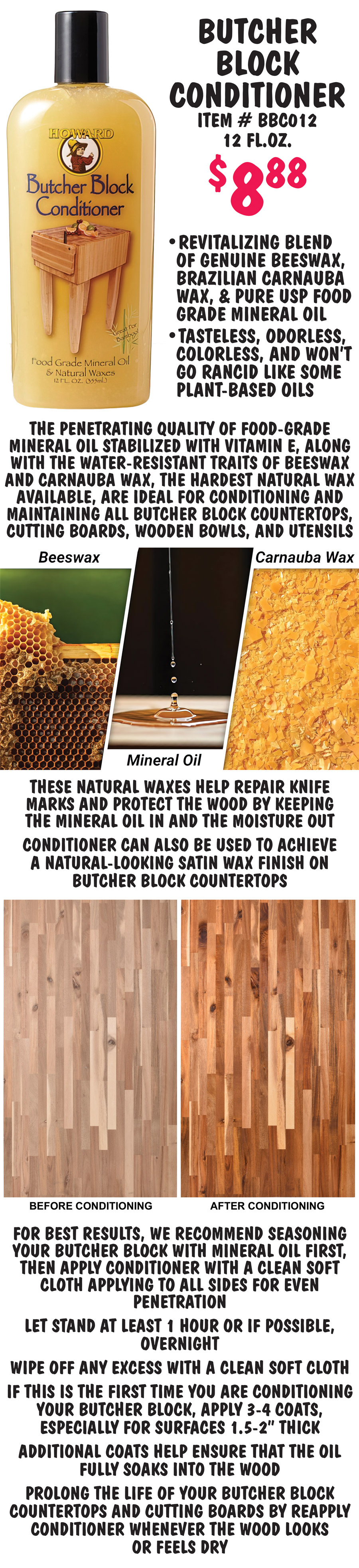 Butcher Block and Cutting Board Oil, Conditioner, and Cleaner help keep your Butcher Block Countertops looking beautiful by deeply penetrating into wood pores bringing out the rich natural wood color and helping to prevent drying, cracking, and warping. Before oiling or conditioning your butcher block, you should always clean the surfaces to remove dirt, stains, and food residue. Howard Cutting Board Cleaner $8.88 item number CBC012, 12 fluid ounces, is a specially formulated soap designed to clean wood surfaces, it uses no harsh chemicals that can weaken wood fibers, and is food safe. The combination of coconut oil and lemon oil creates a powerful cleaning solution that not only helps remove grease, tough stains, odors, and food residue but also enhances the board's longevity. Coconut oil produces a rich lather, making it easy to scrub away tough stains and maintain the board’s integrity with its moisturizing properties, while lemon oil cuts through grime and leaves a fresh, invigorating scent. To use, rinse butcher block with warm water. Apply with a clean, damp sponge and scrub surface until lather is formed. Rinse clean with warm water and towel dry. Allow entire wood surface to air dry completely before applying oil or conditioner. Howard Cutting Board Oil $8.88 item number BBB012, 12 fluid ounces is pure U S P Food Grade Mineral Oil that is tasteless, odorless, colorless, and won’t go rancid. Perfect for the initial oiling or seasoning of cutting boards & butcher blocks. Simple to use – Apply with a clean soft cloth, covering all the surfaces of the wood including sides. Let it soak, for thick wood surfaces like butcher block, apply 3 to 4 coats and let each coat soak in for at least an hour. To properly season new or raw wood cutting board surfaces, apply at least 2 coats for at least 20 minutes each coat. On wooden bowls and utensils, apply 1 coat and soak for at least 20 minutes. Wipe away excess before use. For more protection, follow up with conditioner.