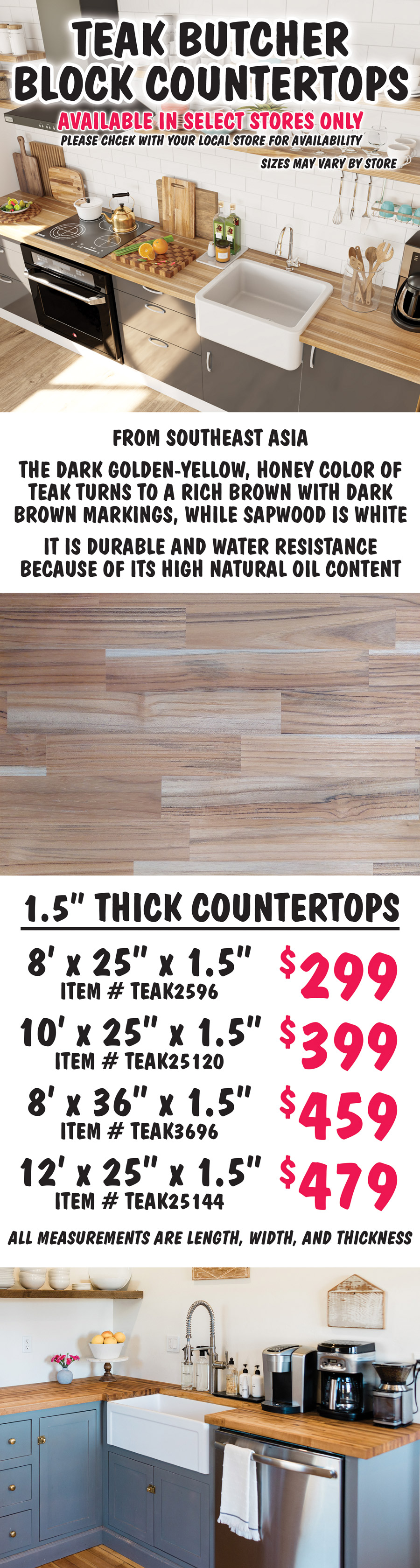 Teak Butcher Block Countertops available in select stores only, please check with your local store for availability, sizes may vary by store. From Southeast Asia, the dark golden-yellow, honey color of teak turns to a rich brown with dark brown markings, while sapwood is white. It is durable and water resistance because of its high natural oil content. 1 and a half inch thick countertops 8 feet by 25 inches by 1 and a half inches $299 item number TEAK2596, 10 feet by 25 inches by 1 and a half inches $399 item number TEAK25120, 8 feet by 36 inches by 1 and a half inches $459 item number TEAK3696, 12 feet by 25 inches by 1 and a half inches $479 item number TEAK25144. All measurements are length, width, and thickness.