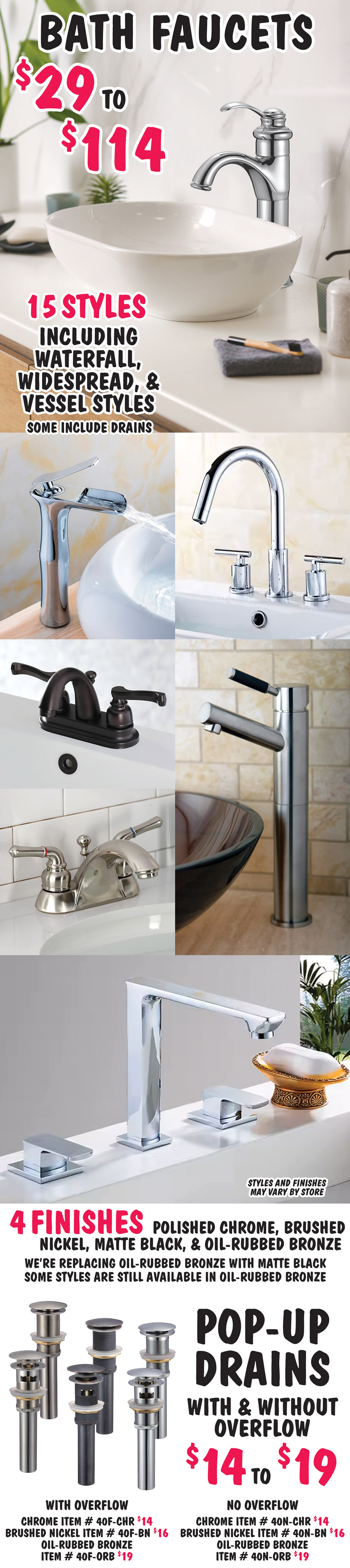 Bath Faucets in 15 styles including waterfall, widespread, and vessel styles, some include drains $29 to $114. 4 finishes - chrome, brushed nickel, matte black, and oil rubbed bronze. We’re replacing oil rubbed bronze with matte black. Some styles are still available in oil rubbed bronze. Styles and finishes may vary by store. Pop-up Drains with and without overflow - $14 to $19, chrome $14 with overflow item number 40F dash CHR, without overflow 40N dash CHR, brushed nickel $16 with overflow item number 40F dash BN, without overflow 40N dash BN, and oil rubbed bronze $19 with overflow item number 40F dash ORB, without overflow 40N dash ORB.