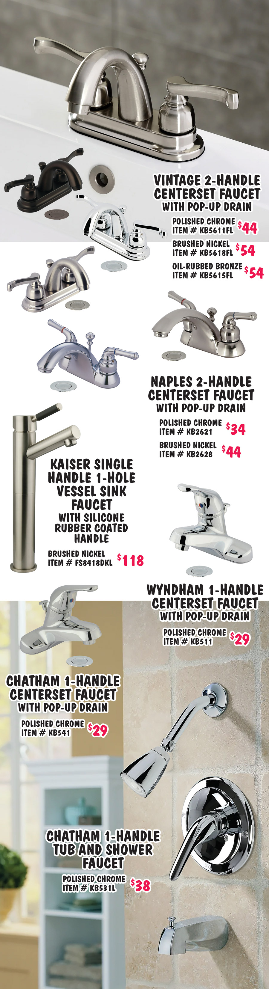 Bath Faucets in 15 styles including waterfall, widespread, and vessel styles, some include drains $29 to $114. 4 finishes - chrome, brushed nickel, matte black, and oil rubbed bronze. We’re replacing oil rubbed bronze with matte black. Some styles are still available in oil rubbed bronze. Styles and finishes may vary by store. Pop-up Drains with and without overflow - $14 to $19, chrome $14 with overflow item number 40F dash CHR, without overflow 40N dash CHR, brushed nickel $16 with overflow item number 40F dash BN, without overflow 40N dash BN, and oil rubbed bronze $19 with overflow item number 40F dash ORB, without overflow 40N dash ORB.
