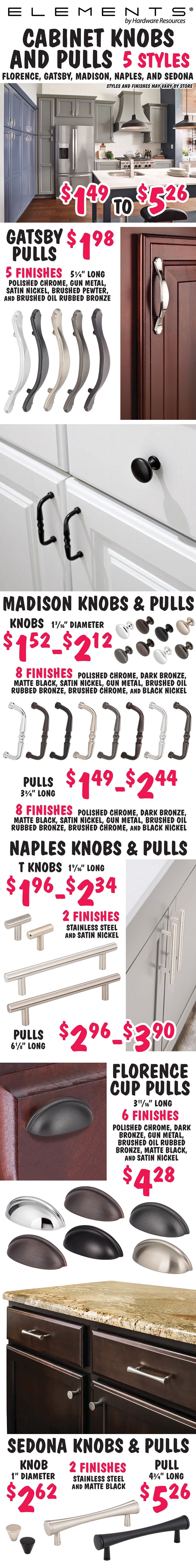 Elements by Hardware Resources Cabinet Knobs and Pulls $1.49 to $5.26, 5 styles – Florence, Gatsby, Madison, Naples, and Sedona. Styles and finishes may vary by store. Gatsby Pulls $1.98, 5 and a quarter inches long, 5 finishes – polished chrome, gunmetal, satin nickel, brushed pewter, and brushed oil rubbed bronze. Madison Knobs and Pulls, knobs $1.52 to $2.12, 1 and 3 sixteenth inch diameter, and pulls $1.49 to $2.44, 3 and 3 quarter inches long, 8 finishes – polished chrome, dark bronze, matte black, satin nickel, gun metal, brushed oil rubbed bronze, brushed chrome, and black nickel. Naples Pulls $2.96 to $3.90, 6 and 1 eighths inches long, 2 finishes – stainless steel and satin nickel. Florence Cup Pulls $4.28, 3 and 11 sixteenth inches long, 6 finishes – polished chrome, dark bronze, gun metal, brushed oil rubbed bronze, matte black, and satin nickel. Sedona Knobs and Pulls, knobs $2.62, 1 inch diameter, and pull $5.26, 4 and 3 quarter inches long, 2 finishes – stainless steel and matte black.