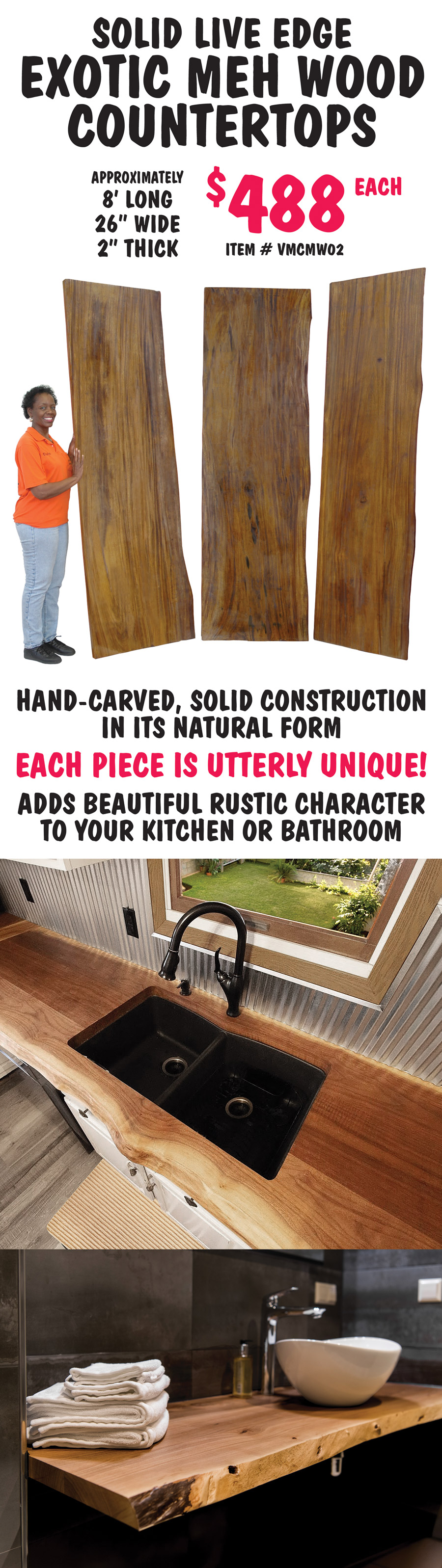 Solid Live Edge Exotic Meh Wood Countertops $488 each, approximately 8 feet long, 26 inches wide, and 2 inches thick, item number VMCMW02. Hand carved, solid construction in its natural form. Each piece is utterly unique! Adds beautiful rustic character to your kitchen or bathroom.