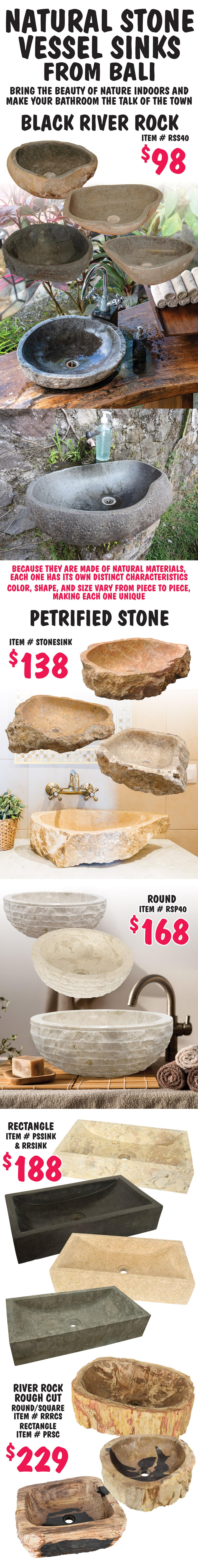 Natural Stone Vessel Sinks from Bali, bring the beauty of nature indoors and make your bathroom the talk of the town. Black River Rock sinks $98, item number RSS40. Petrified Stone sinks $138, item number STONESINK. Round Petrified Stone sinks $168, item number RSP40. Rectangular Petrified Stone sinks $188, item numbers PSSINK and RRSINK. River Rock Rough Cut Stone sinks $229, round or square item number RRRCS, rectangle item number PRSC. Because they are made of natural materials, each one has its own distinct characteristics. Color, shape, and size vary from piece to piece, making each one unique.