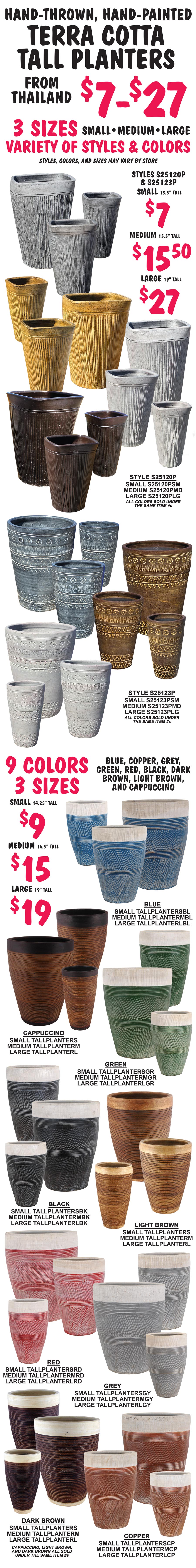 Hand Thrown, Hand Painted Terra Cotta Tall Planters from Thailand $7 to $27. 3 sizes small, medium, and large in a variety of styles and colors, styles, colors, and sizes may vary by store. Styles S25120P and S25123P small $7 13 and a half inches tall, medium $15.50 15 and a half inches tall, and large $27 19 inches tall. Style S25120P item numbers small S25120PSM, medium S25120PMD, and large S25120PLG, all colors sold under the same item numbers. Style S215123P small S215123PSM, medium S215123PMD, and large S215123PLG, all colors sold under the same item numbers. 9 colors blue, copper, grey, green, red, black, dark brown, light brown, and cappuccino, small $9 14 and a quarter inches tall, medium $15 16 and a half inches tall, and large $19 19 inches tall. Item numbers, Blue small TALLPLANTERSBL, medium TALLPLANTERMBL, and large TALLPLANTERLBL. Cappuccino small TALLPLANTERS, medium TALLPLANTERM, and large TALLPLANTERL. Green small TALLPLANTERSGR, medium TALLPLANTERMGR, and large TALLPLANTERLGR. Black small TALLPLANTERSBK, medium TALLPLANTERMBK, and large TALLPLANTERLBK. Light Brown small TALLPLANTERS, medium TALLPLANTERM, and large TALLPLANTERL. Red small TALLPLANTERSRD, medium TALLPLANTERMRD, and large TALLPLANTERLRD. Grey small TALLPLANTERSGY, medium TALLPLANTERMGY, and large TALLPLANTERLGY. Dark Brown small TALLPLANTERS, medium TALLPLANTERM, and large TALLPLANTERL. Copper small TALLPLANTERSCP, medium TALLPLANTERMCP, and large TALLPLANTERLCP. Cappuccino, Light Brown, and Dark Brown all sold under the same item numbers.