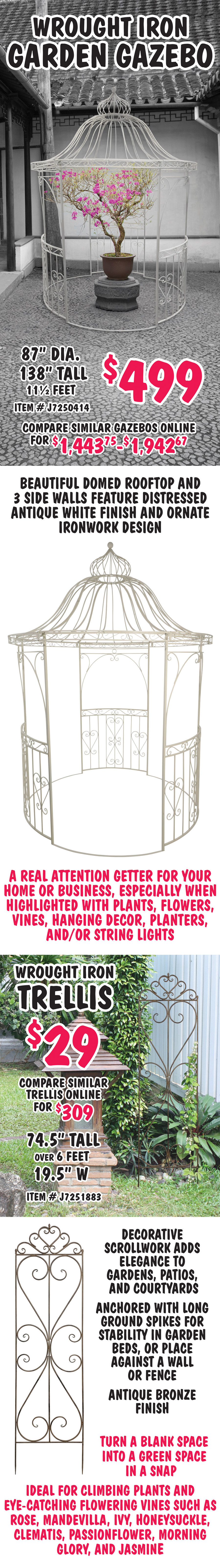 Wrought Iron Garden Gazebo $499, compare similar gazebos online for $1,443.75 to $1,942.67, 87 inch diameter, 138 inches tall, that’s 11 and a half feet tall, item number J7250414. Beautiful domed rooftop and 3 side walls feature distressed antique white finish and ornate ironwork design. A real attention getter for your home or business, especially when highlighted with plants, flowers, vines, hanging decor, planters, and or string lights. Wrought Iron Trellis $29, compare similar trellis online for $309, 74 and a half inches tall, over 6 feet, 19 and a half inches wide, item number J7251883. Decorative scrollwork adds elegance to gardens, patios, and courtyards. Anchored with long ground spikes for stability in garden beds, or place against a wall or fence. Antique bronze finish. Turn a blank space into a green space in a snap. Ideal for climbing plants and eye-catching flowering vines such as rose, mandevilla, ivy, honeysuckle, clematis, passionflower, morning glory, and jasmine.