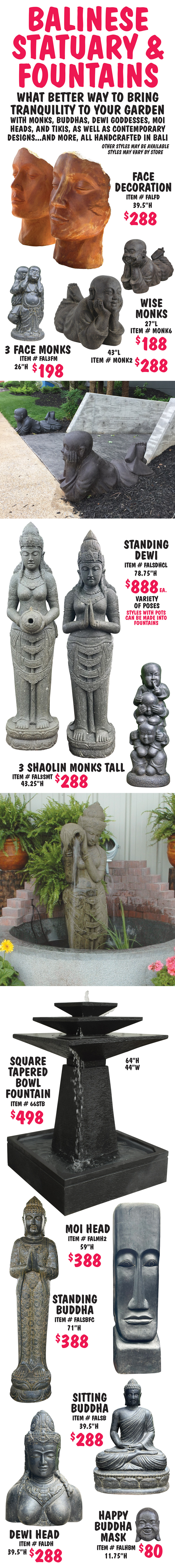Balinese Statuary and Fountains, what better way to bring tranquility to your garden with monks, buddhas, dewi goddesses, moi heads, and tikis, as well as contemporary designs, and more, all handcrafted in Bali. Statuary $80 to $1,244, fountains $488 to $2,500, other styles may be available, styles may vary by store. Face Decorations $288, 39 and half inches high, item number FALFD. Wise Monks in 2 sizes, small $188, 27 inches long, item number MONK6, and large $288, 43 inches long, item number MONK2. 3 Face Monks $198, 26 inches high, item number FAL3FM. Standing Dewis $888 each, 78 and 3 quarter inches high, item number FALSDHCL, variety of poses, styles with pots can be made into fountains. 3 Shaolin Monks Tall $288, 43 and a quarter inches high, item number FAL3SMT. Square Tapered Bowl Fountain $498, 64 inches high, 44 inches wide, item number 66STB. Moi Head $388, 59 inches high, item number FALMH2. Standing Buddha $388, 71 inches high, item number FALSBFC. Sitting Buddha $288, 39 and half inches high, item number FALSB. Dewi Head $288, 39 and a half inches high, item number FALDH. Happy Buddha Mask $80, 11 and 3 quarter inches high, item number FALHBM.