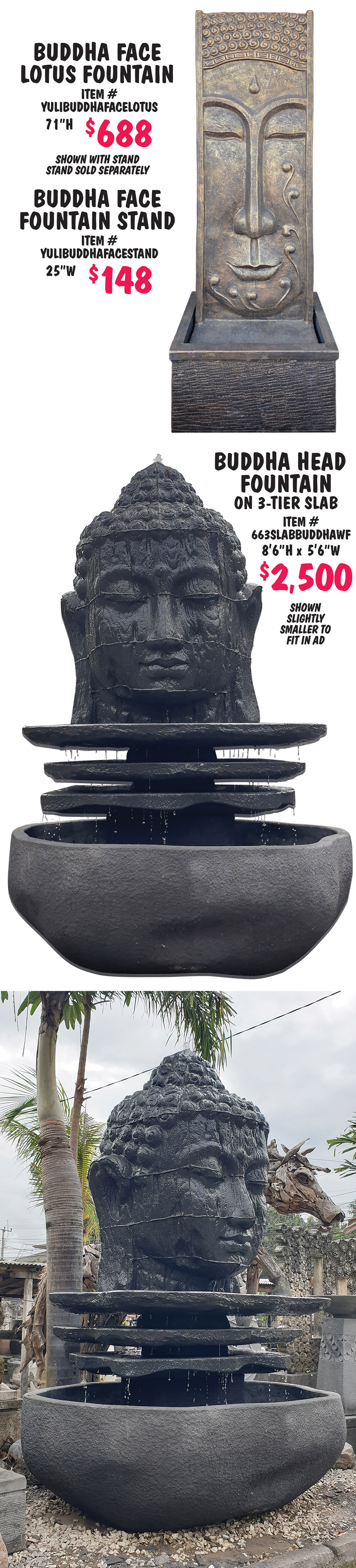 Balinese Statuary and Fountains, what better way to bring tranquility to your garden with monks, buddhas, dewi goddesses, moi heads, and tikis, as well as contemporary designs, and more, all handcrafted in Bali. Statuary $80 to $1,244, fountains $488 to $2,500, other styles may be available, styles may vary by store. Face Decorations $288, 39 and half inches high, item number FALFD. Wise Monks in 2 sizes, small $188, 27 inches long, item number MONK6, and large $288, 43 inches long, item number MONK2. 3 Face Monks $198, 26 inches high, item number FAL3FM. Standing Dewis $888 each, 78 and 3 quarter inches high, item number FALSDHCL, variety of poses, styles with pots can be made into fountains. 3 Shaolin Monks Tall $288, 43 and a quarter inches high, item number FAL3SMT. Square Tapered Bowl Fountain $498, 64 inches high, 44 inches wide, item number 66STB. Moi Head $388, 59 inches high, item number FALMH2. Standing Buddha $388, 71 inches high, item number FALSBFC. Sitting Buddha $288, 39 and half inches high, item number FALSB. Dewi Head $288, 39 and a half inches high, item number FALDH. Happy Buddha Mask $80, 11 and 3 quarter inches high, item number FALHBM.