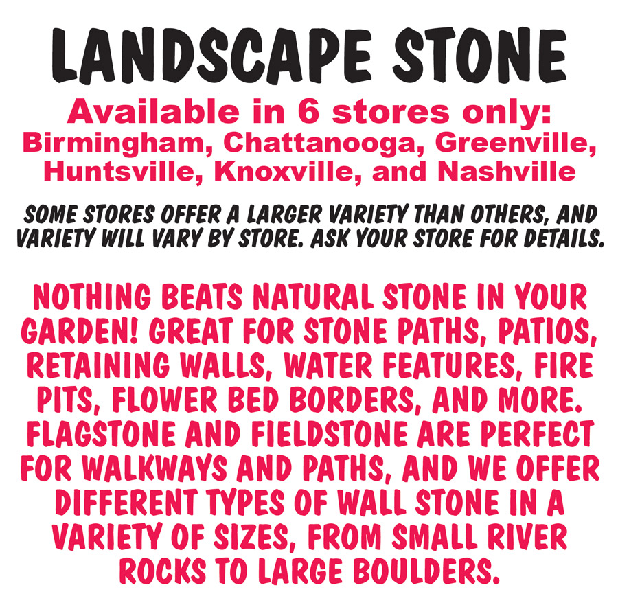 Landscape Stone, available in 6 stores only, Birmingham, Chattanooga, Greenville, Huntsville, Knoxville, and Nashville, some stores offer a larger variety than others, and variety will vary by store. Ask your store for details. Nothing beats natural stone in your garden! Great for stone paths, patios, retaining walls, water features, fire pits, flower bed borders, and more. Flagstone and fieldstone are perfect for walkways and paths. And we offer different types of wall stone in a variety of sizes, from small river rocks to large boulders. Sold by the pound, some stones have a full pallet discount that applies only to true full pallets.
