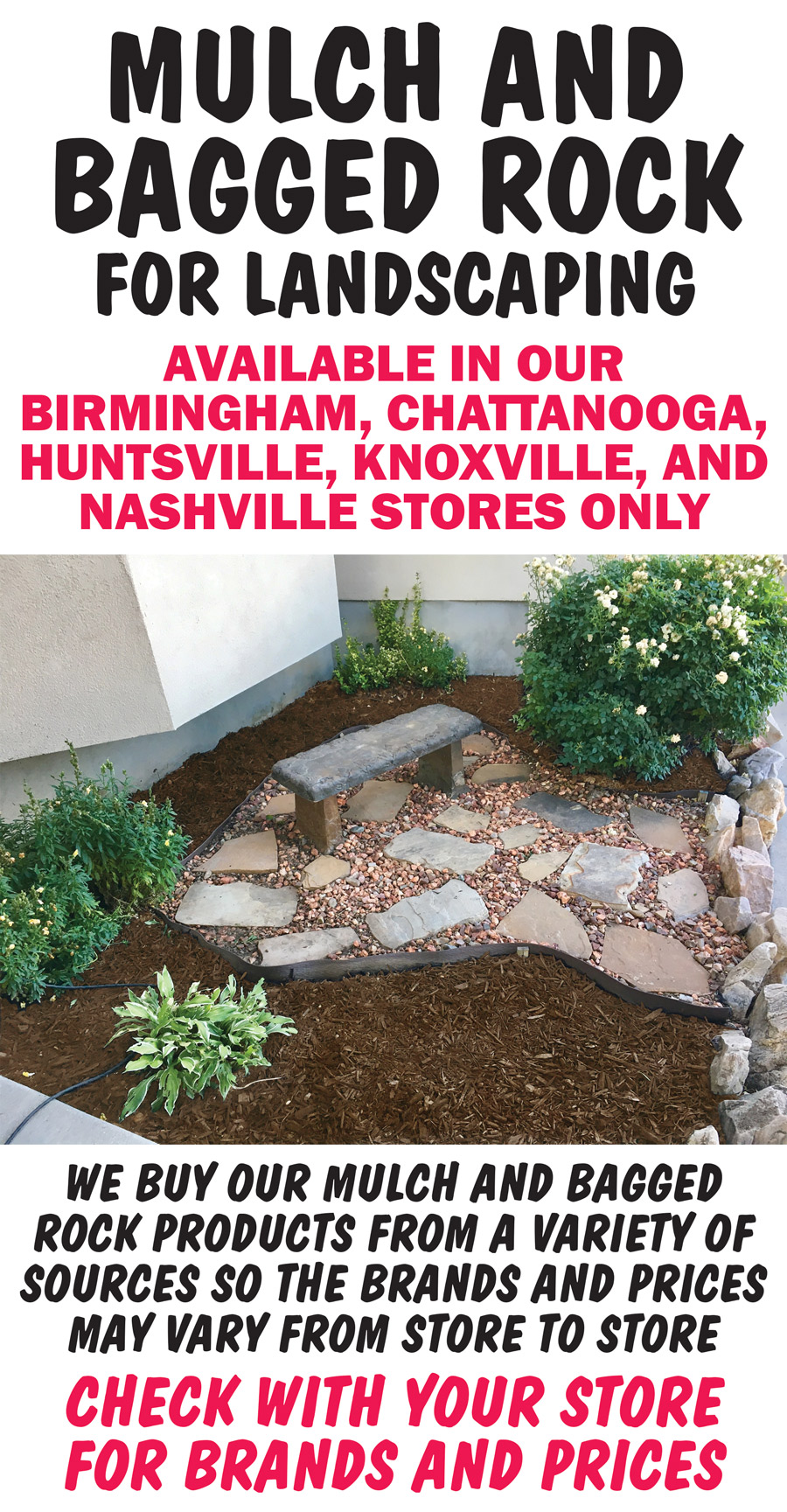 Mulch and Bagged Rock available in our Birmingham, Chattanooga, Huntsville, Knoxville, and Nashville stores only. We buy our mulch and bagged rock products from a variety of sources so the brands and prices may vary from store to store. Check with your store for brands and prices.