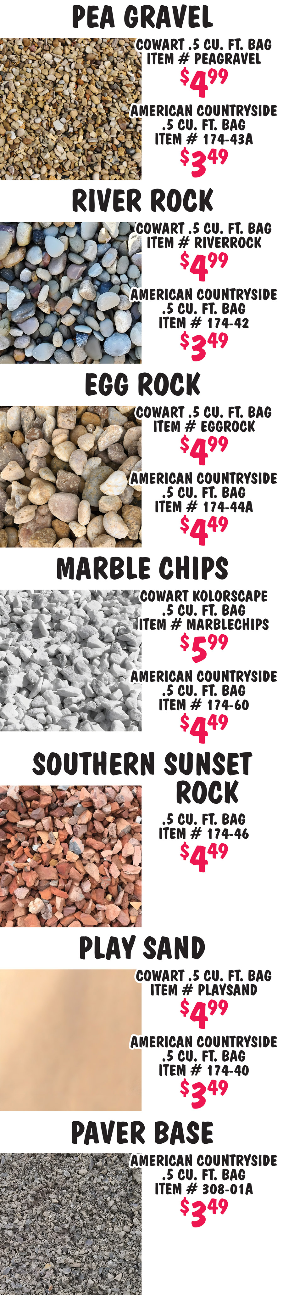 Mulch and Bagged Rock available in our Chattanooga, Knoxville, Nashville, and  Huntsville stores only. We buy our mulch and bagged rock products from a variety of sources so the brands and prices may vary from store to store. Check with your store for brands and prices. 
      Hardwood Mulch Cowart $2.99 per 2 cubic foot bag item number CHWMB, Hardwood Mulch Evergreen $3.33 per 3 cubic foot bag item number HWMULCH. Pine Bark Mini Nuggets $3.33 Cowart 2 cubic foot bag item number CPBMN, Evergreen 3 cubic foot bag item number MININUGGET. Pine Bark Mulch $3.33 Cowart 2 cubic foot bag item number CPBM, Evergreen 3 cubic foot bag item number PBMULCH. Cypress Mulch Cowart $3.33 per 2 cubic foot bag item number CPCM. Black Mulch Cowart $2.49 per 2 cubic foot bag item number CPBLACK2CF, American Countryside $2.99 per cubic foot bag item number 174 dash 21. Red Mulch American Countryside $2.99 per 2 cubic foot bag item number 174 dash 15. Top Soil Cowart Sugar Hill $2.49 per 1 cubic foot bag item number SUGARHILLTS, American Countryside $1.99 per 1 cubic foot bag item number TOPSOIL. Potting Soil Cowart Incredisoil $3.49 per 1 cubic foot bag item number INCREDISOILPM, American Countryside $2.99 per 1 cubic foot bag item number POTTINGSOIL. Compost Manure Cowart Incredisoil $3.49 per 1 cubic foot bag item number INCREDISOILCCM, American Countryside $1.99 per 1 cubic foot bag item number MANURE. Soil Conditioner Evergreen $3.99 per 2 cubic foot bag item number 174 dash 15A, soil conditioner is used to improve the physical properties of soil, enhance soil fertility, and promote healthy plant growth. it can loosen and improve drainage if soil is too dense or compacted and it can improve texture and boost water retention if soil is too sandy and loose.