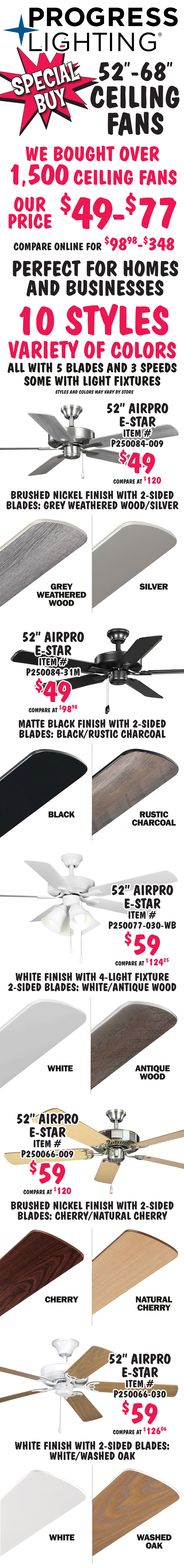 Special Buy Progress Lighting 52 inch to 68 inch ceiling fans, we bought over 1,500 ceiling fans, our price $49 to $77, compare online for $98.98 to $348. Perfect for homes and businesses. 10 styles, variety of colors, all with 5 blades and 3 speeds, some with light fixtures, styles and colors may vary by store. 52 inch Air Pro E Star $49, compare at $120, item number P250084 dash 009, brushed nickel finish with 2 sided blades in grey weathered wood and silver. 52 inch Air Pro E Star $49, compare at $98.98, item number P250084 dash 31M, matte black finish with 2 sided blades in black and rustic charcoal. 52 inch Air Pro E Star $59, compare at $124.25, item number P250077 dash 030 dash WB, white finish with 4 light fixture and 2 sided blades in white and antique wood. 52 inch Air Pro E Star $59, compare at $149, item number P250066 dash 009, brushed nickel finish with 2 sided blades in cherry and natural cherry. 52 inch Air Pro E Star $59, compare at $126.06, item number P250066 dash 030, white finish with 2 sided blades in white and washed oak.
