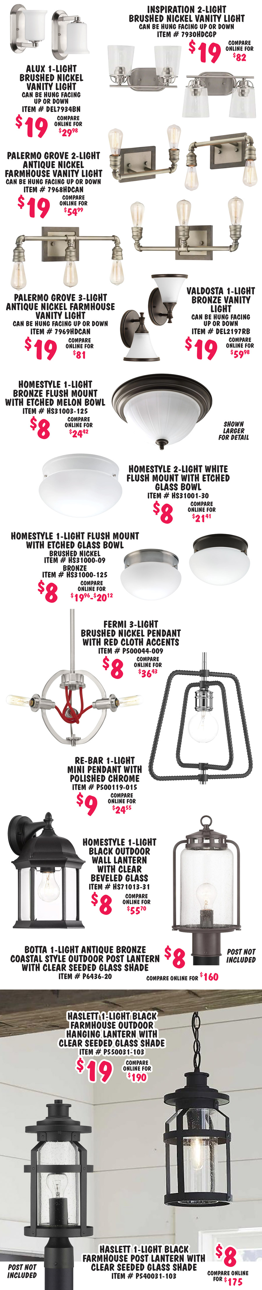 Special Buy Progress Lighting Chandeliers and Pendants plus Bathroom Vanity Lights, Spotlights, Outdoor Lights, and Flush Mount Lights $5 to $79, compare online for $19.96 to $249. Styles may vary by store. L E D 1 light white flush mount $8, compare online for $24.98, item number P810002 dash 030 dash 30. Bisset 4 light white coastal chandelier, super deal $8, compare online for $179.98, item number P400288 dash 151. Bisset 5 light white coastal chandelier, super deal $8, compare online for $189.98, item number P400289 dash 151. Foxcroft 4 light antique nickel chandelier $39, compare online for $160, item number 8006HDCAN. Foxcroft 3 light antique nickel chandelier $29, compare online for $145, item number 8005HDCAN. Foxcroft 3 light antique nickel chandelier $39, compare online for $110, item number 8008HDCAN. Pacolet 4 light textured black chandelier $39, compare online for $175.49, item number P400236 dash 031. Pacolet 3 light textured black flush mount $19, compare online for $99, item number P350176 dash 031. Pacolet 5 light textured black farmhouse chandelier $29, compare online for $125.59, item number P400233 dash 031. Impress 1 light white industrial dome pendant $19, compare online for $88.96, item number P500249 dash 030. Jocassee 1 light matte black with rattan shade pendant $19, compare online for $62.64, item number P500337 dash 31M. Survey 1 light brushed nickel mini pendant $19, compare online for $53.29, item number 7981HDCBN. Inman 5 light polished nickel pendant $39, compare online for $191.79, item number P500131 dash 104. Inman 1 light polished nickel mini pendant $19, compare online for $45.14, item number P500110 dash 104. Fallridge 4 light matte black pendant $19, compare online for $147.50, item number P500375 dash 31M. Renfrow 1 light polished chrome mini pendant $19, compare online for $63, item number P500127 dash 015. Home Decorators 1 light gilded pewter L E D mini pendant $19, compare online for $64.89, item number 7930HDCGP. Brant Point 1 light polished nickel matte white pendant $19, compare online for $101.22, item number P500347 dash 104. Evanna 4 light brushed nickel pendant $19, compare online for $69.98, item number P500426 dash 009. Mitchella 1 light vintage brass pendant $29, compare online for $129, item number P500349 dash 163. Somstreet 3 light graphite pendant $19, compare online for $109.50, item number P500354 dash 143. Alimason 4 light textured black pendant $19, compare online for $101.22, item number P500301 dash 031. Hartnett 3 light matte black vanity light, $19, compare online for $60.52, item number P300336 dash 31M, can be hung facing up or down. Keowee 2 light artisan iron with distressed elm wood accents semi flush mount $29, compare online for $115.64, item number P350138 dash 148.