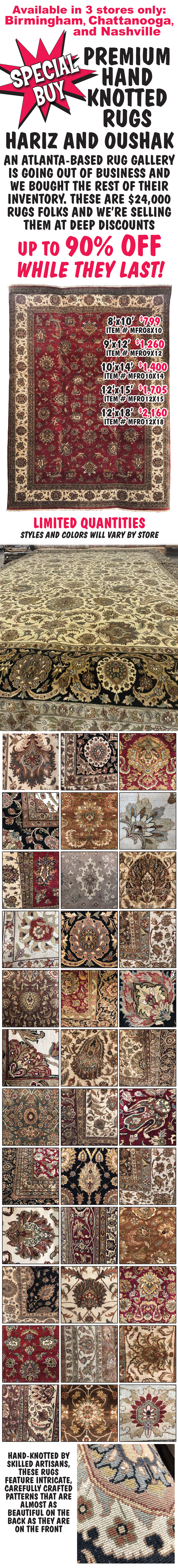 Special Buy Premium Hariz and Oushak Hand Knotted Rugs, an Atlanta based rug gallery is going out of business and we bought the rest of their inventory. These are $24,000 rugs folks and we’re selling them at deep discounts up to 90 percent off while they last! 8 foot by 10 foot $799 item number MFRO8X10, 9 foot by 12 foot $1,260 item number MFRO9X12, 10 foot by 14 foot $1,400 item number MFRO10x14, 12 foot by 15 foot $1,705 item number MFRO12x15, and 12 foot by 18 foot $2,160 item number MFRO12x18. Limited quantities in 3 stores only Birmingham, Chattanooga, and Nashville, styles and colors will vary by store. Hand knotted by skilled artisans, these rugs feature intricate, carefully crafted patterns that are almost as beautiful on the back as they are on the front.