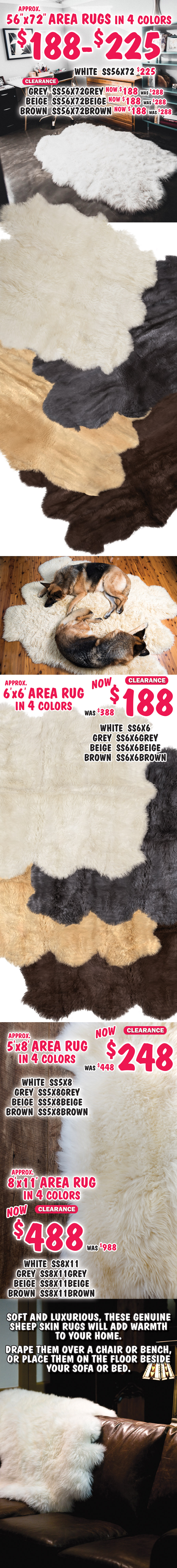 Genuine Sheep Skin Rugs, each one is unique, styles, colors, and sizes vary by store. Baby Rugs look like fuzzy sheep in pink, blue, and white now $29, was $38, 4 to 5 and a half square feet, pink item number BLRPINK, blue item number BLRBLUE, and white item number BLRWHITE. 8 sizes, 4 colors white, grey, beige, and brown, now $48 to $488, sizes range from 22 inches by 36 inches to 8 feet by 11 feet. Small sheep skin in white only $48, 5 and a half to 7 and a half square feet, item number SS22X36. 22 by 72 inch runners in 4 colors $88, approximate size, white item number SS22X72, grey item number SS22X72GREY, beige item number SS22X72BEIGE, and brown item number SS22X72BROWN. 22 by 98 inch runners in 4 colors $128, approximate size, white item number SS22X98, grey item number SS22X98GREY, beige item number SS22X98BEIGE, and brown item number SS22X98BROWN. 40 by 72 inch area rugs in 4 colors $158 to $188, approximate size, white $158 item number SS40X72, grey $188 item number SS40X72GREY, beige $188 item number SS40X72BEIGE, and brown $188 item number SS40X72BROWN.