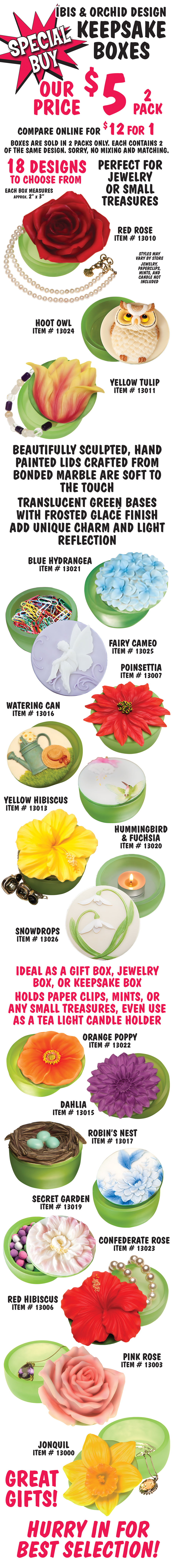 Special Buy Ibis and Orchid Design Keepsake Boxes, our price $5 for a 2 pack, compare online for $12 for only 1. Boxes are sold in 2 packs only. Each contains 2 of the same design. Sorry, no mixing and matching. 18 designs to choose from, styles may vary by store. Perfect for jewelry or small treasures. Each box measures approximately 2 inches by 3 inches. Beautifully sculpted, hand painted lids crafted from bonded marble are soft to the touch, translucent green bases with frosted glace finish add unique charm and light reflection. Ideal as a gift box, jewelry box, or keepsake box. Holds paper clips, mints, or any small treasures, even use as a tea light candle holder. Great gifts! Hurry in for best selection! Red rose item number 13010, Hoot Owl item number 13024, Yellow Tulip item number 13011, Blue Hydrangea item number 13021, Fairy Cameo item number 13025, Poinsettia item number 13007, Watering Can item number 13016, Yellow Hibiscus item number 13013, Hummingbird and Fuchsia item number 13020, Snowdrops item number 13026, Orange Poppy item number 13022, Dahlia item number 13015, Robin’s Nest item number 13017, Secret Garden item number 13019, Confederate Rose item number 13023, Red Hibiscus item number 13006, Pink Rose item number 13003, and Jonquil item number 13000. Jewelry, paper clips, mints, and candle not included.