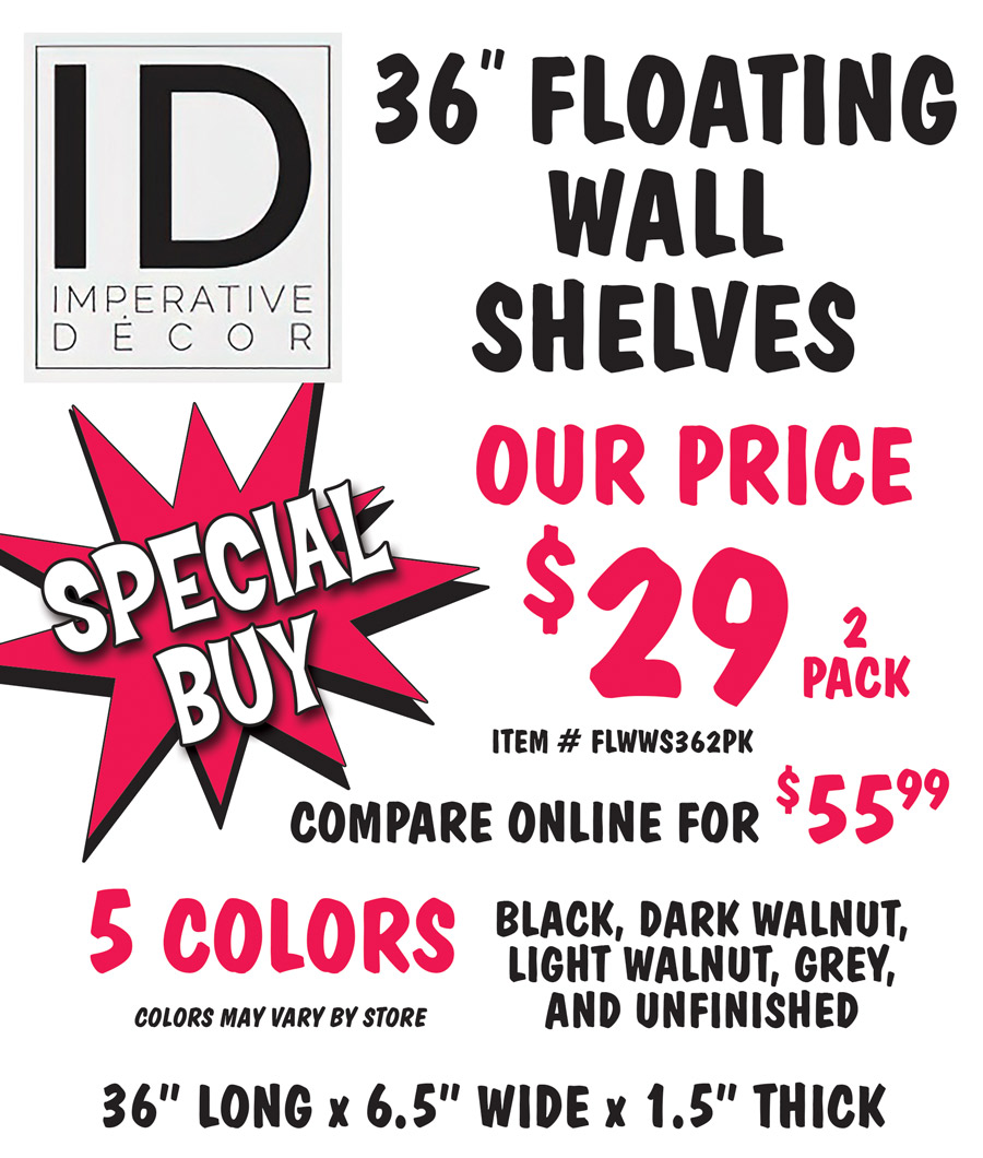 Speicial Buy Imperative Décor 36 inch Floating Wall Shelves our price $29 for a 2 pack, compare online for $55.99, item number FLWWA362PK, 36 inches long by 6 and a half inches wide by 1 and a half inches thick, 5 colors black, dark walnut, light walnut, grey, and unfinished, colors may vary by store.