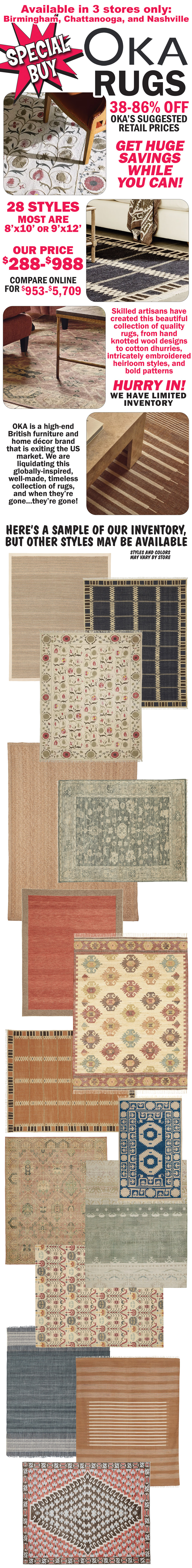 Special Buy OKA Furniture available in 3 stores only, Birmingham, Chattanooga, and Nashville. Get huge savings while you can! 38 percent to 86 percent off OKA’s suggested retail prices, our price $288 to $988, compare online for $953 to $5,709. 28 styles, most are 8 feet by 10 feet or 9 feet by 12 feet. Skilled artisans have created this beautiful collection of quality rugs, from hand knotted wool designs to cotton dhurries, intricately embroidered heirloom styles, and bold patterns. Hurry in! We have limited inventory. OKA is a high-end British furniture and home décor brand that is exiting the US market. We are liquidating this globally-inspired, well-made, timeless collection of rugs, and when they’re gone…they’re gone! Here’s a sample of our inventory, but other styles may be available. Styles and colors may vary by store.