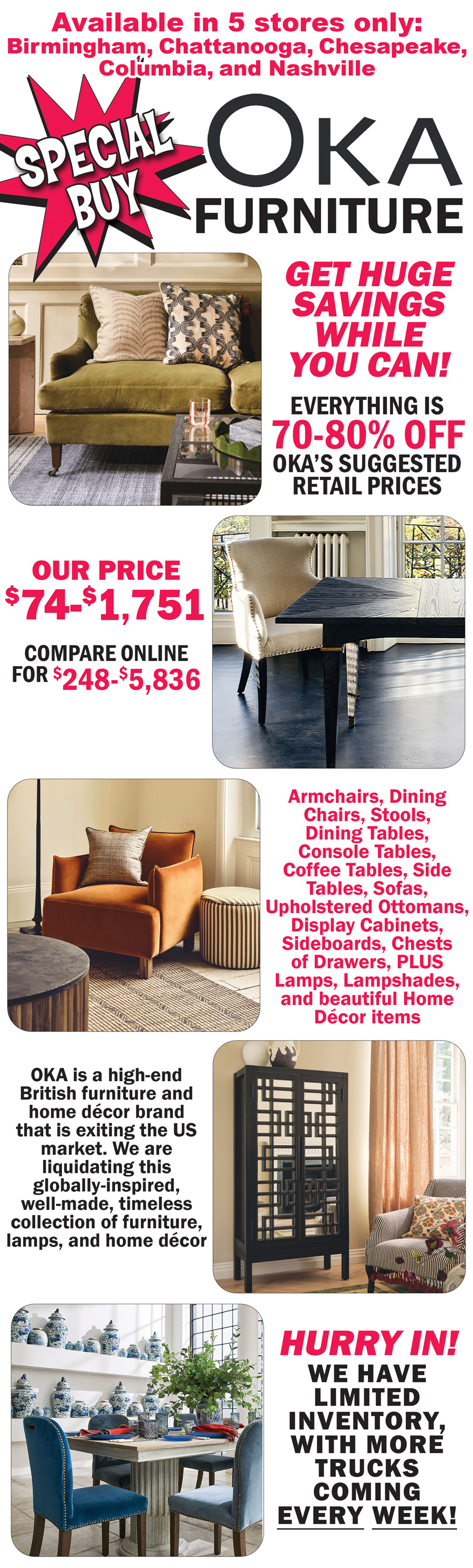 Special Buy OKA Furniture available in 5 stores only, Birmingham, Chattanooga, Chesapeake, Columbia, and Nashville. Get huge savings while you can! Everything is 70 percent to 80 percent off OKA’s suggested retail prices, our price $74 to $1,751, compare online for $248 to $5,836. Armchairs, dining chairs, stools, dining tables, console tables, coffee tables, side tables, sofas, upholstered ottomans, display cabinets, sideboards, chests of drawers, plus lamps, lampshades, and beautiful home décor items. OKA is a high-end British furniture and home décor brand that is exiting the US market. We are liquidating this globally-inspired, well-made, timeless collection of furniture, lamps, and home décor. Hurry in! We have limited inventory of all items, with more trucks coming every week!