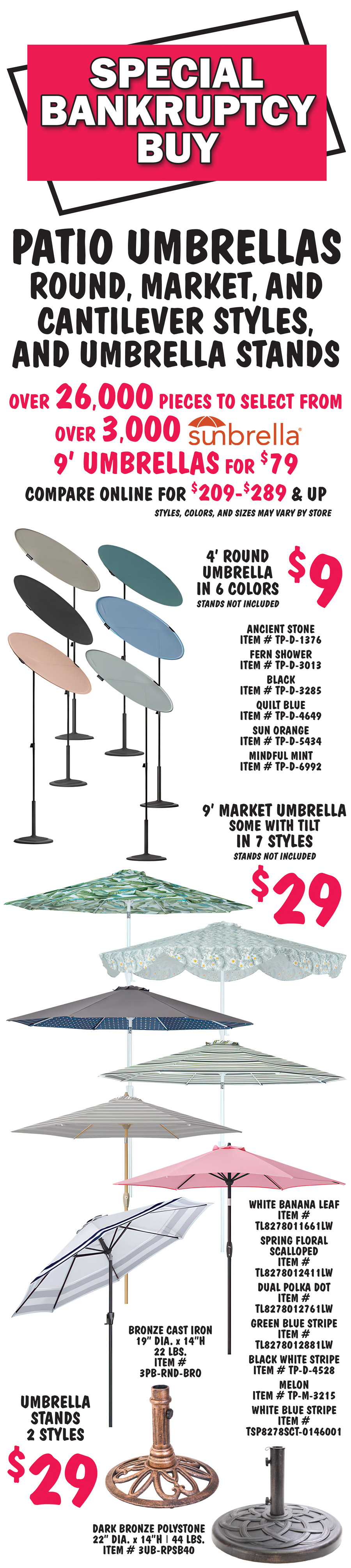 Special Bankruptcy Buy Patio Umbrellas, round, market, and cantilever styles, and umbrella stands, over 26,000 pieces to select from, over 3,000 Sunbrella 9 foot umbrellas for $79, compare online for $209 to $289 and up, styles, colors, and sizes may vary by store. 4 foot round umbrella in 6 colors $9, stands not included, ancient stone item number TP dash D dash 1376, fern shower item number TP dash D dash 3013, black item number TP dash D dash 3285, quilt blue item number TP dash D dash 4649, sun orange item number TP dash D dash 5434, and mindful mint item number TP dash D dash 6992. 9 foot market umbrella, some with tilt, in 7 styles $29, stands not included, white banana leaf item number TL8278011661LW, spring floral scalloped item number TL8278012411LW, dual polka dot item number TL8278012761LW, green blue stripe item number TL8278012881LW, black white stripe item number TP dash D dash 4528, melon item number TP dash m dash 3215, and  white blue stripe item number TSP8278SCT dash 0146001. Umbrella stands in 2 styles $29, bronze cast iron 19 inch diameter by 14 inches high, 22 pounds, item number 3PB dash RND dash BRO and dark bronze polystone 22 inch diameter by 14 inches high, 44 pounds, item number 3UB dash RPSB40. 10 foot by 6 and a half foot rectangle umbrella in 2 colors $29, stands not included, sage item number TP dash M dash 2452, turquoise item number TP dash M dash 6984. 10 foot cantilever umbrella with X frame base in 8 colors $69, shown with weights not included, brown green stripe item number 300 dash 6SC10 dash BROWNGREENSTRIPE, brown red stripe item number 300 dash 6SC10 dash BROWNREDSTRIPE, cream item number 300 dash 6SC10 dash CREAM, dark red item number 300 dash 6SC10 dash DARKRED, forest green item number 300 dash 6SC10 dash FORESTGREEN, navy item number 300 dash 6SC10 dash NAVY, orange item number 300 dash 6SC10 dash ORANGE, and royal blue item number 300 dash 6SC10 dash ROYALBLUE.